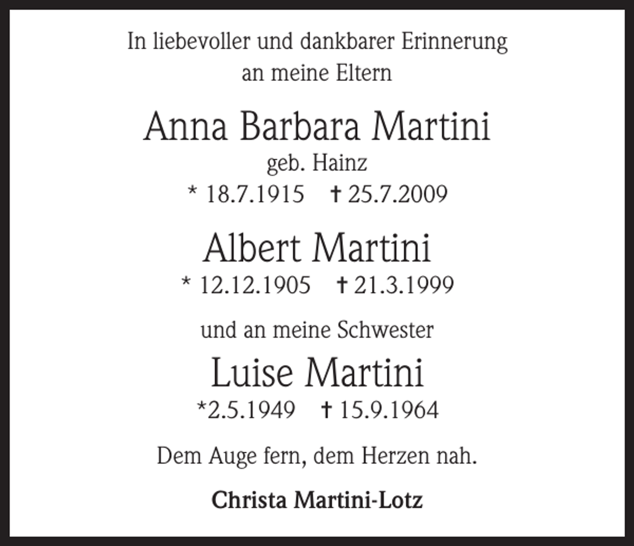<p>In liebevoller und dankbarer Erinnerung<br />an meine Eltern</p><p>Anna Barbara Martini<br />geb. Hainz<br />* 18.7.1915 ✝ 25.7.2009</p><p>Albert Martini</p><p>* 12.12.1905</p><p>✝ 21.3.1999</p><p>und an meine Schwester</p><p>Luise Martini</p><p>*2.5.1949</p><p>✝ 15.9.1964</p><p>Dem Auge fern, dem Herzen nah.<br />Christa Martini-Lotz</p>