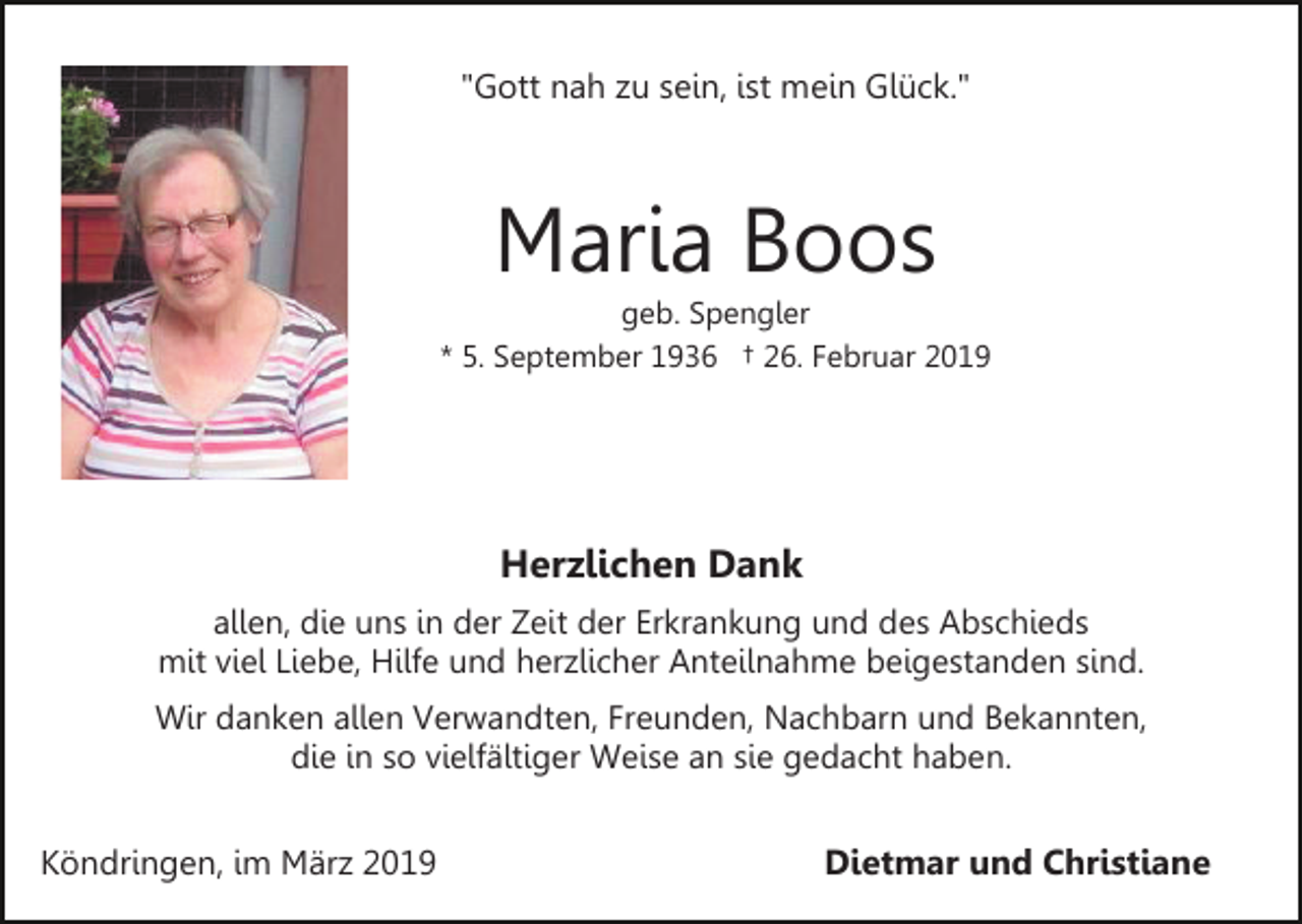 <p>"Gott nah zu sein, ist mein Glück."</p><p>Maria Boos<br />geb. Spengler<br />* 5. September 1936 † 26. Februar 2019</p><p>Herzlichen Dank<br />allen, die uns in der Zeit der Erkrankung und des Abschieds<br />mit viel Liebe, Hilfe und herzlicher Anteilnahme beigestanden sind.<br />Wir danken allen Verwandten, Freunden, Nachbarn und Bekannten,<br />die in so vielfältiger Weise an sie gedacht haben.</p><p>Köndringen, im März 2019</p><p>Dietmar und Christiane</p>