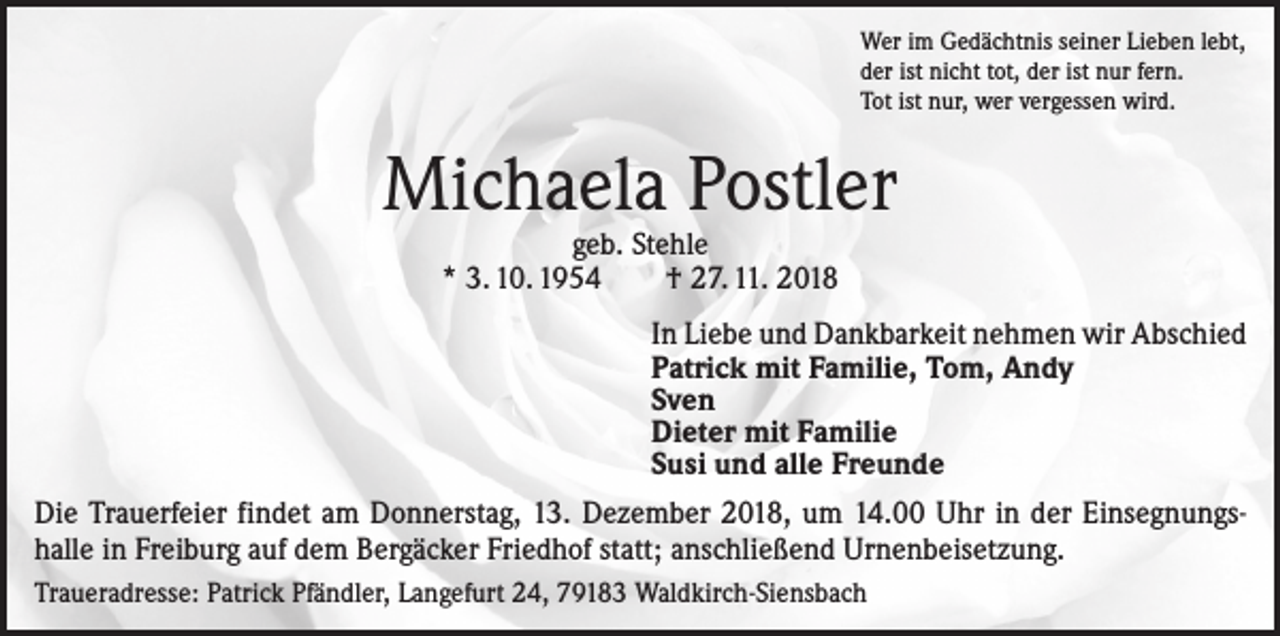 <p>Wer im Gedächtnis seiner Lieben lebt,<br />der ist nicht tot, der ist nur fern.<br />Tot ist nur, wer vergessen wird.</p><p>Michaela Postler<br />geb. Stehle<br />* 3. 10. 1954 † 27. 11. 2018</p><p>In Liebe und Dankbarkeit nehmen wir Abschied<br />Patrick mit Familie, Tom, Andy<br />Sven<br />Dieter mit Familie<br />Susi und alle Freunde<br />Die Trauerfeier findet am Donnerstag, 13. Dezember 2018, um 14.00 Uhr in der Einsegnungshalle in Freiburg auf dem Bergäcker Friedhof statt; anschließend Urnenbeisetzung.<br />Traueradresse: Patrick Pfändler, Langefurt 24, 79183 Waldkirch-Siensbach</p>