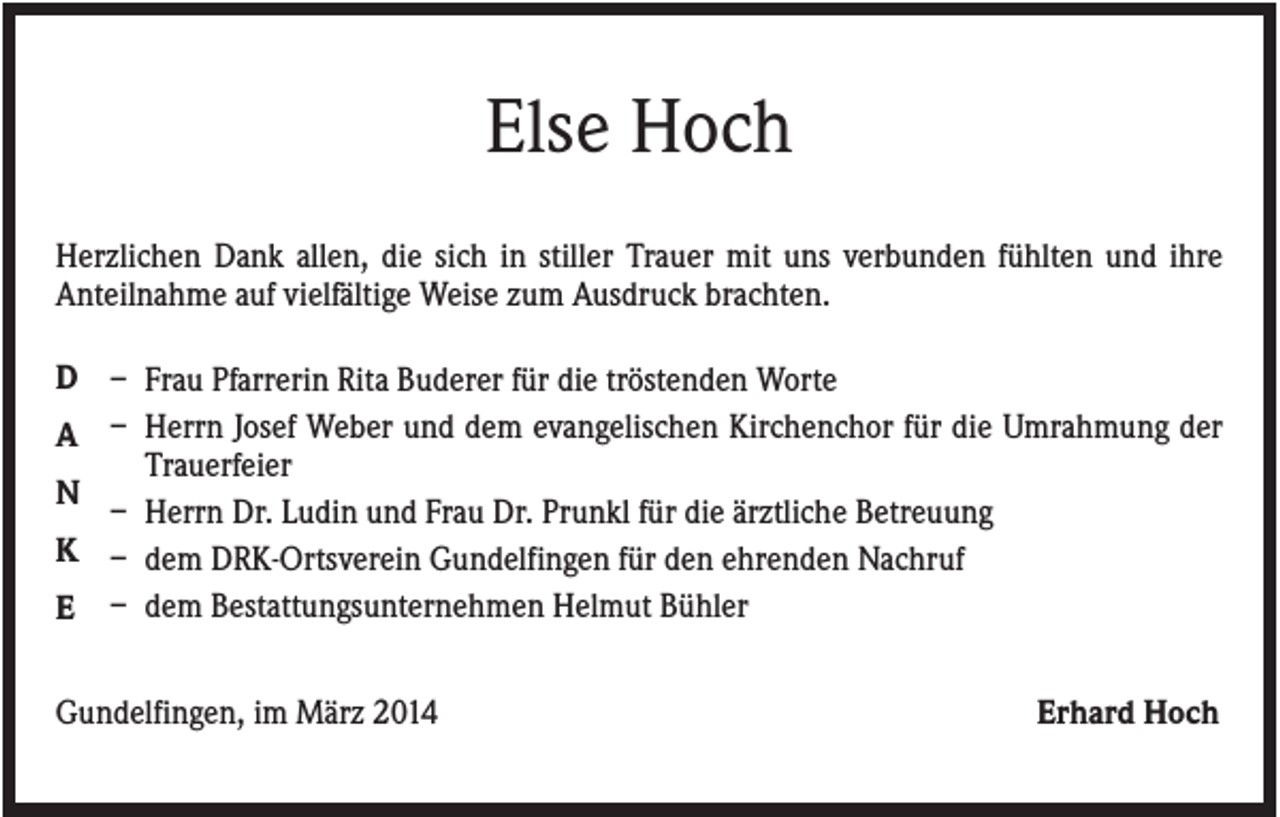 <p>Else Hoch<br />Herzlichen Dank allen, die sich in stiller Trauer mit uns verbunden fühlten und ihre<br />Anteilnahme auf vielfältige Weise zum Ausdruck brachten.<br />D – Frau Pfarrerin Rita Buderer für die tröstenden Worte<br />A – Herrn Josef Weber und dem evangelischen Kirchenchor für die Umrahmung der<br />Trauerfeier<br />N<br />– Herrn Dr. Ludin und Frau Dr. Prunkl für die ärztliche Betreuung<br />K – dem DRK-Ortsverein Gundelfingen für den ehrenden Nachruf<br />E – dem Bestattungsunternehmen Helmut Bühler<br />Gundelfingen, im März 2014</p><p>Erhard Hoch</p>