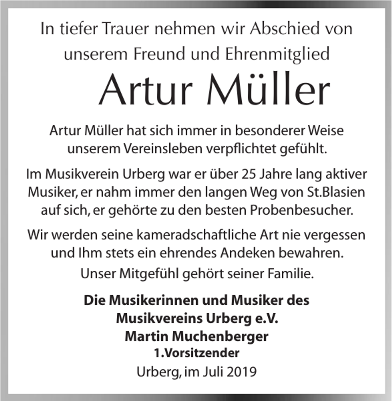 <p>In tiefer Trauer nehmen wir Abschied von<br />unserem Freund und Ehrenmitglied</p><p>Artur Müller<br />Artur Müller hat sich immer in besonderer Weise<br />unserem Vereinsleben verpflichtet gefühlt.<br />Im Musikverein Urberg war er über 25 Jahre lang aktiver<br />Musiker, er nahm immer den langen Weg von St.Blasien<br />auf sich, er gehörte zu den besten Probenbesucher.<br />Wir werden seine kameradschaftliche Art nie vergessen<br />und Ihm stets ein ehrendes Andeken bewahren.<br />Unser Mitgefühl gehört seiner Familie.<br />Die Musikerinnen und Musiker des<br />Musikvereins Urberg e.V.<br />Martin Muchenberger<br />1.Vorsitzender</p><p>Urberg, im Juli 2019</p>