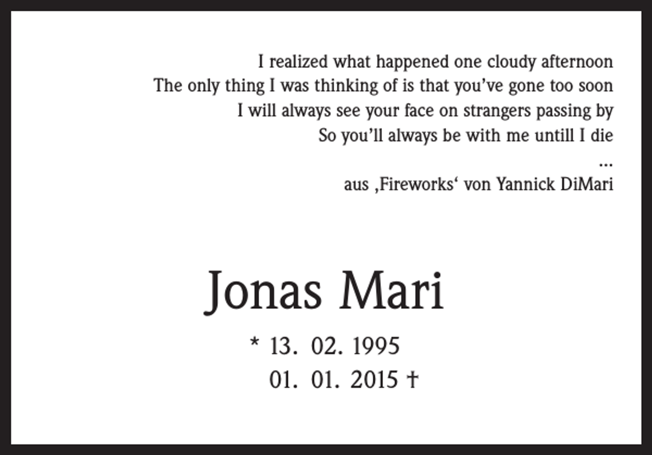 <p>I realized what happened one cloudy afternoon<br />The only thing I was thinking of is that you’ve gone too soon<br />I will always see your face on strangers passing by<br />So you’ll always be with me untill I die<br />…<br />aus ‚Fireworks‘ von Yannick DiMari</p><p>Jonas Mari</p><p>* 13. 02. 1995<br />01. 01. 2015 †</p>