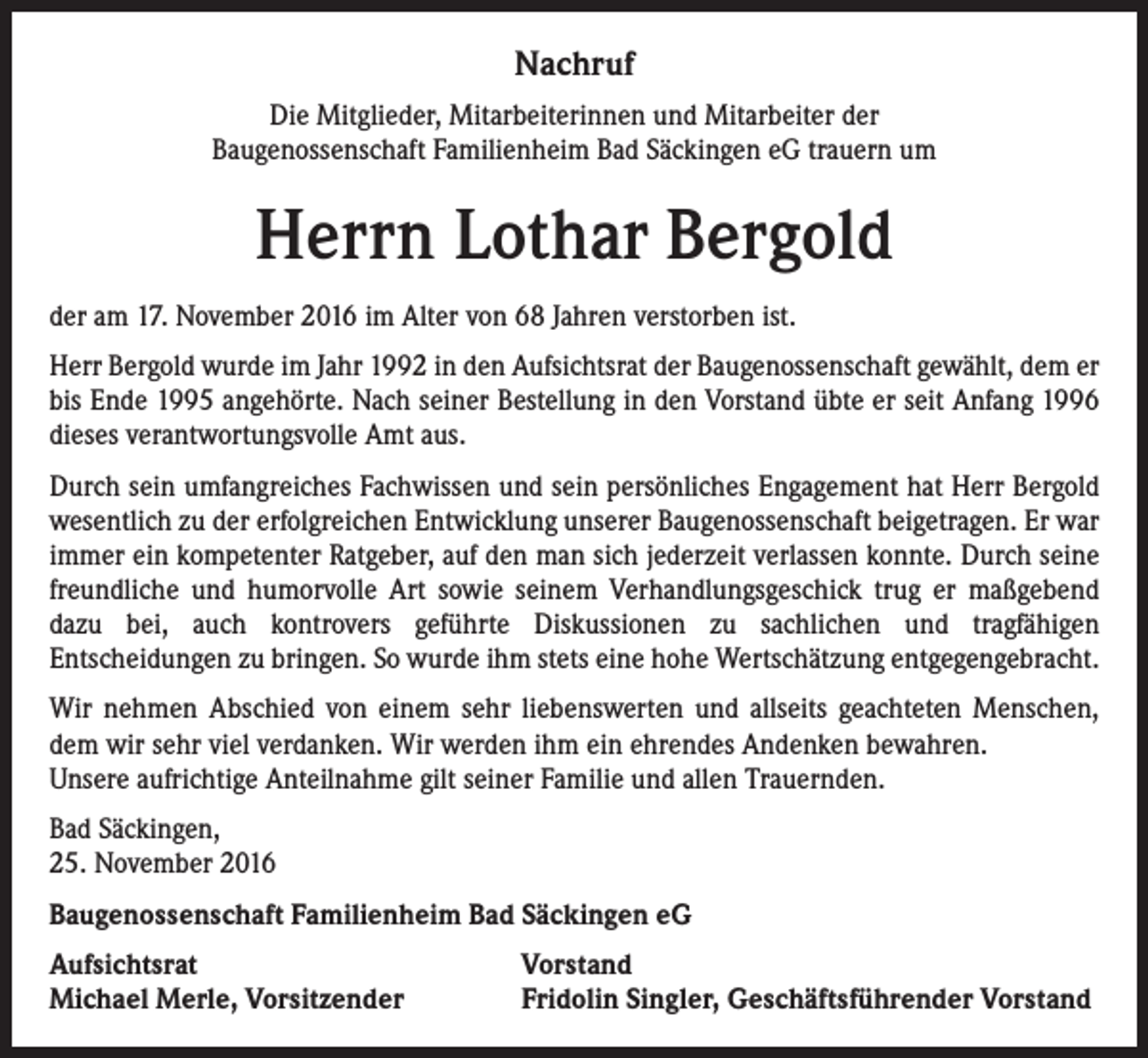 <p>Nachruf<br />Die Mitglieder, Mitarbeiterinnen und Mitarbeiter der<br />Baugenossenschaft Familienheim Bad Säckingen eG trauern um</p><p>Herrn Lothar Bergold<br />der am 17. November 2016 im Alter von 68 Jahren verstorben ist.<br />Herr Bergold wurde im Jahr 1992 in den Aufsichtsrat der Baugenossenschaft gewählt, dem er<br />bis Ende 1995 angehörte. Nach seiner Bestellung in den Vorstand übte er seit Anfang 1996<br />dieses verantwortungsvolle Amt aus.<br />Durch sein umfangreiches Fachwissen und sein persönliches Engagement hat Herr Bergold<br />wesentlich zu der erfolgreichen Entwicklung unserer Baugenossenschaft beigetragen. Er war<br />immer ein kompetenter Ratgeber, auf den man sich jederzeit verlassen konnte. Durch seine<br />freundliche und humorvolle Art sowie seinem Verhandlungsgeschick trug er maßgebend<br />dazu bei, auch kontrovers geführte Diskussionen zu sachlichen und tragfähigen<br />Entscheidungen zu bringen. So wurde ihm stets eine hohe Wertschätzung entgegengebracht.<br />Wir nehmen Abschied von einem sehr liebenswerten und allseits geachteten Menschen,<br />dem wir sehr viel verdanken. Wir werden ihm ein ehrendes Andenken bewahren.<br />Unsere aufrichtige Anteilnahme gilt seiner Familie und allen Trauernden.<br />Bad Säckingen,<br />25. November 2016<br />Baugenossenschaft Familienheim Bad Säckingen eG<br />Aufsichtsrat<br />Michael Merle, Vorsitzender</p><p>Vorstand<br />Fridolin Singler, Geschäftsführender Vorstand</p>