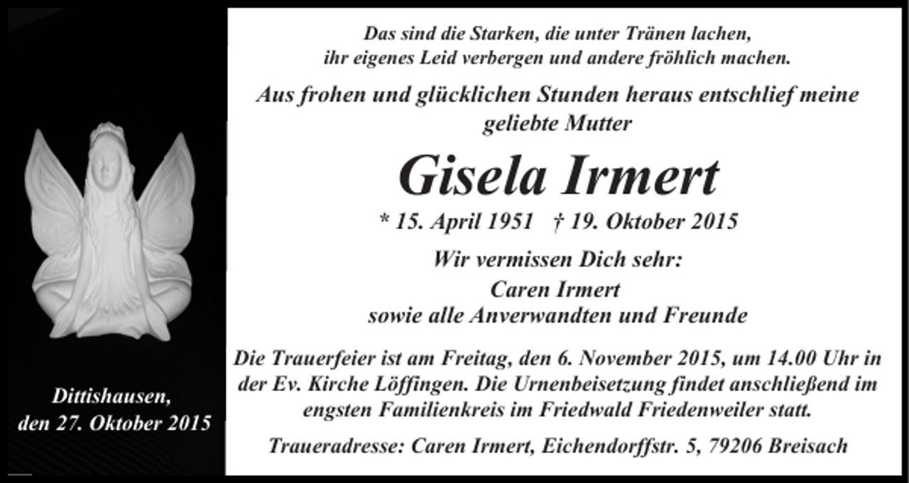 <p>Das sind die Starken, die unter Tränen lachen,<br />ihr eigenes Leid verbergen und andere fröhlich machen.</p><p>Aus frohen und glücklichen Stunden heraus entschlief meine<br />geliebte Mutter</p><p>Gisela<br />Irmert<br />* 15. April 1951 † 19. Oktober 2015<br />Wir vermissen Dich sehr:<br />Caren Irmert<br />sowie alle Anverwandten und Freunde<br />Die Trauerfeier ist am Freitag, den 6. November 2015, um 14.00 Uhr in<br />der Ev. Kirche Löffingen. Die Urnenbeisetzung findet anschließend im<br />Dittishausen,<br />engsten Familienkreis im Friedwald Friedenweiler statt.<br />den 27. Oktober 2015<br />Traueradresse: Caren Irmert, Eichendorffstr. 5, 79206 Breisach</p>