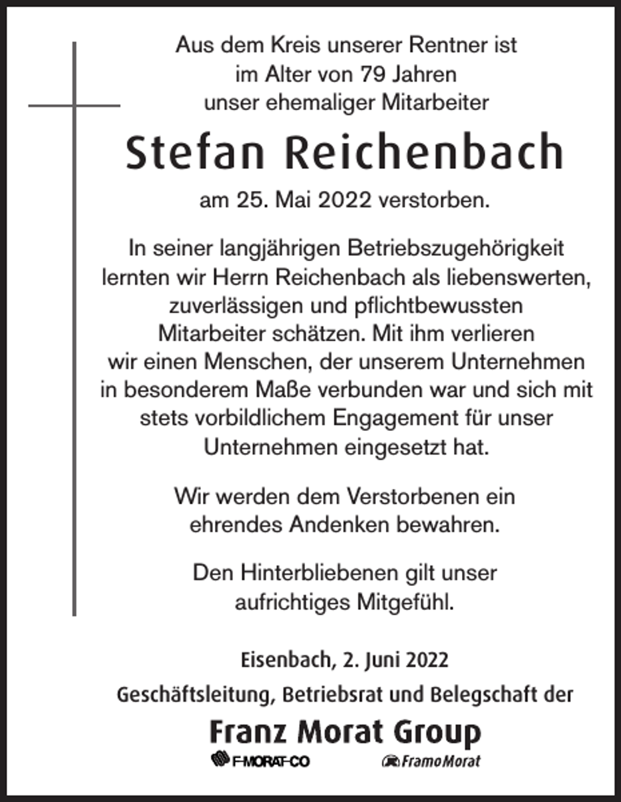 <p>Aus dem Kreis unserer Rentner ist<br />im Alter von 79 Jahren<br />unser ehemaliger Mitarbeiter</p><p>Stefan Reichenbach<br />am 25. Mai 2022 verstorben.<br />In seiner langjährigen Betriebszugehörigkeit<br />lernten wir Herrn Reichenbach als liebenswerten,<br />zuverlässigen und pflichtbewussten<br />Mitarbeiter schätzen. Mit ihm verlieren<br />wir einen Menschen, der unserem Unternehmen<br />in besonderem Maße verbunden war und sich mit<br />stets vorbildlichem Engagement für unser<br />Unternehmen eingesetzt hat.<br />Wir werden dem Verstorbenen ein<br />ehrendes Andenken bewahren.<br />Den Hinterbliebenen gilt unser<br />aufrichtiges Mitgefühl.<br />Eisenbach, 2. Juni 2022<br />Geschäftsleitung, Betriebsrat und Belegschaft der</p>