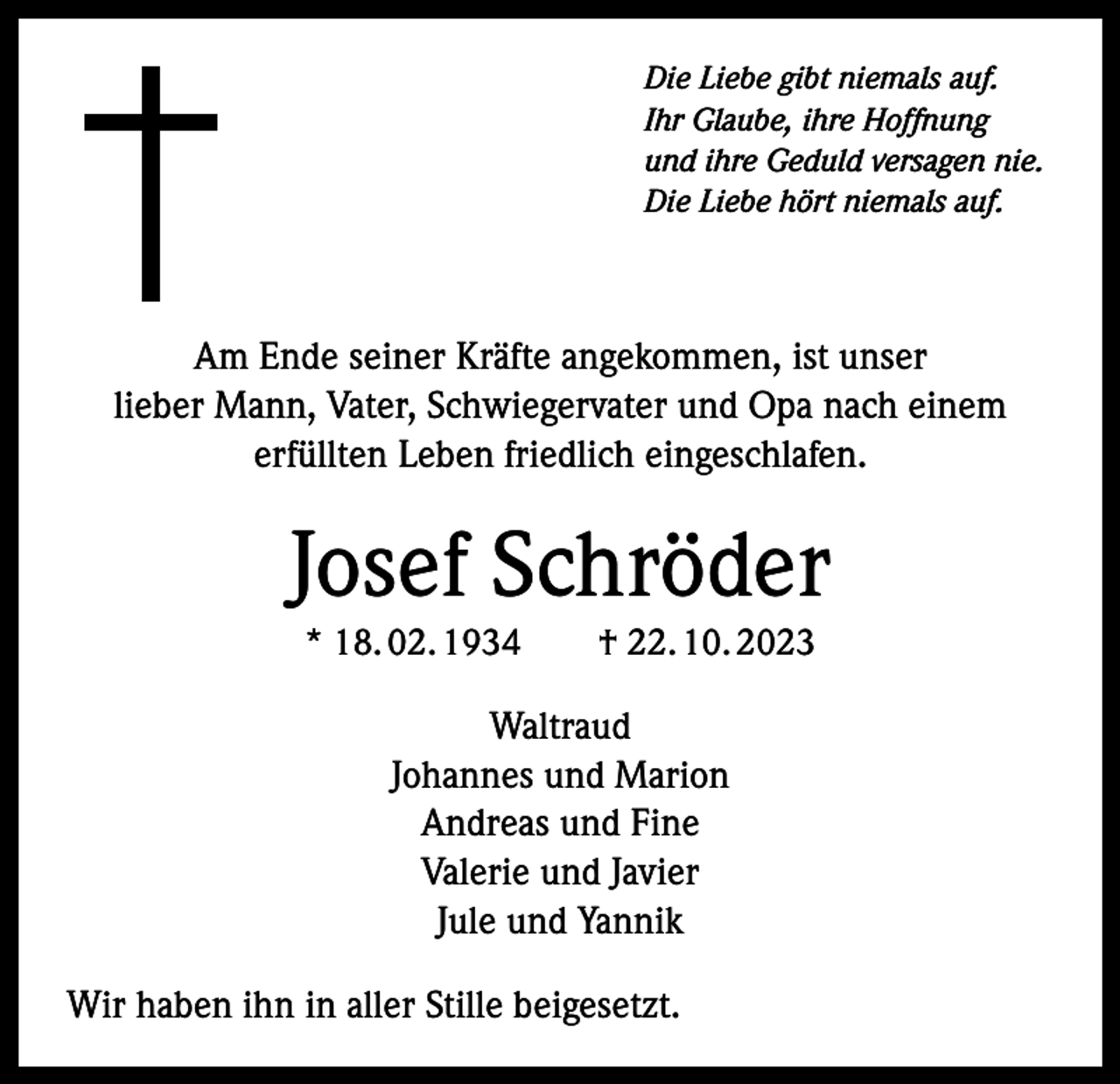 <p>Die Liebe gibt niemals auf.<br />Ihr Glaube, ihre Hoffnung<br />und ihre Geduld versagen nie.<br />Die Liebe hört niemals auf.</p><p>Am Ende seiner Kräfte angekommen, ist unser<br />lieber Mann, Vater, Schwiegervater und Opa nach einem<br />erfüllten Leben friedlich eingeschlafen.</p><p>Josef Schröder<br />* 18. 02. 1934 † 22. 10. 2023</p><p>Waltraud<br />Johannes und Marion<br />Andreas und Fine<br />Valerie und Javier<br />Jule und Yannik<br />Wir haben ihn in aller Stille beigesetzt.</p>
