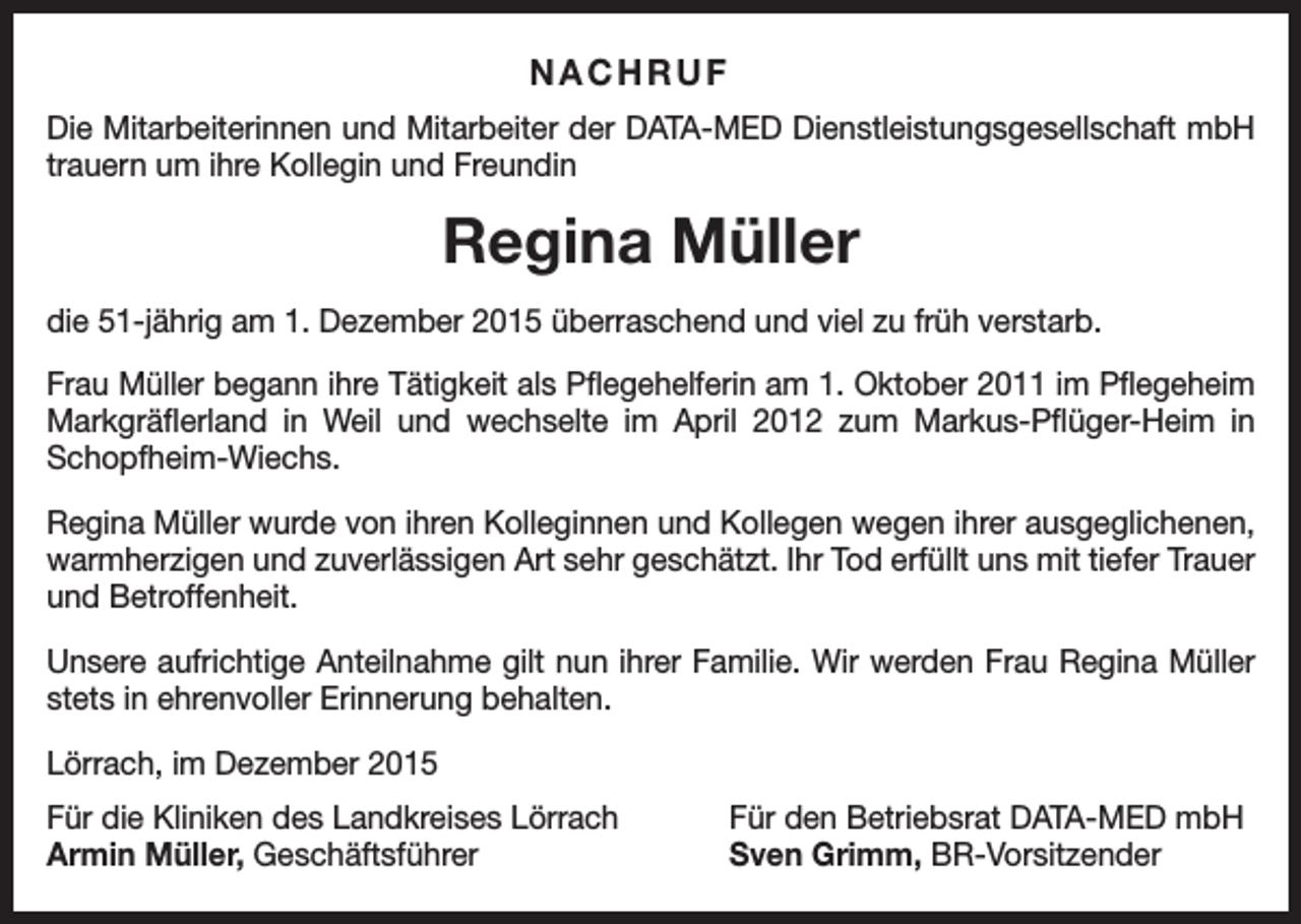 <p>NACHRUF<br />Die Mitarbeiterinnen und Mitarbeiter der DATA-MED Dienstleistungsgesellschaft mbH<br />trauern um ihre Kollegin und Freundin</p><p>Regina Müller<br />die 51-jährig am 1. Dezember 2015 überraschend und viel zu früh verstarb.<br />Frau Müller begann ihre Tätigkeit als Pflegehelferin am 1. Oktober 2011 im Pflegeheim<br />Markgräflerland in Weil und wechselte im April 2012 zum Markus-Pflüger-Heim in<br />Schopfheim-Wiechs.<br />Regina Müller wurde von ihren Kolleginnen und Kollegen wegen ihrer ausge­glichenen,<br />warmherzigen und zuverlässigen Art sehr geschätzt. Ihr Tod erfüllt uns mit tiefer T<br />­ rauer<br />und Betroffenheit.<br />Unsere aufrichtige Anteilnahme gilt nun ihrer Familie. Wir werden Frau Regina Müller<br />stets in ehrenvoller Erinnerung behalten.<br />Lörrach, im Dezember 2015<br />Für die Kliniken des Landkreises Lörrach<br />Armin Müller, Geschäftsführer</p><p>Für den Betriebsrat DATA-MED mbH<br />Sven Grimm, BR-Vorsitzender</p>