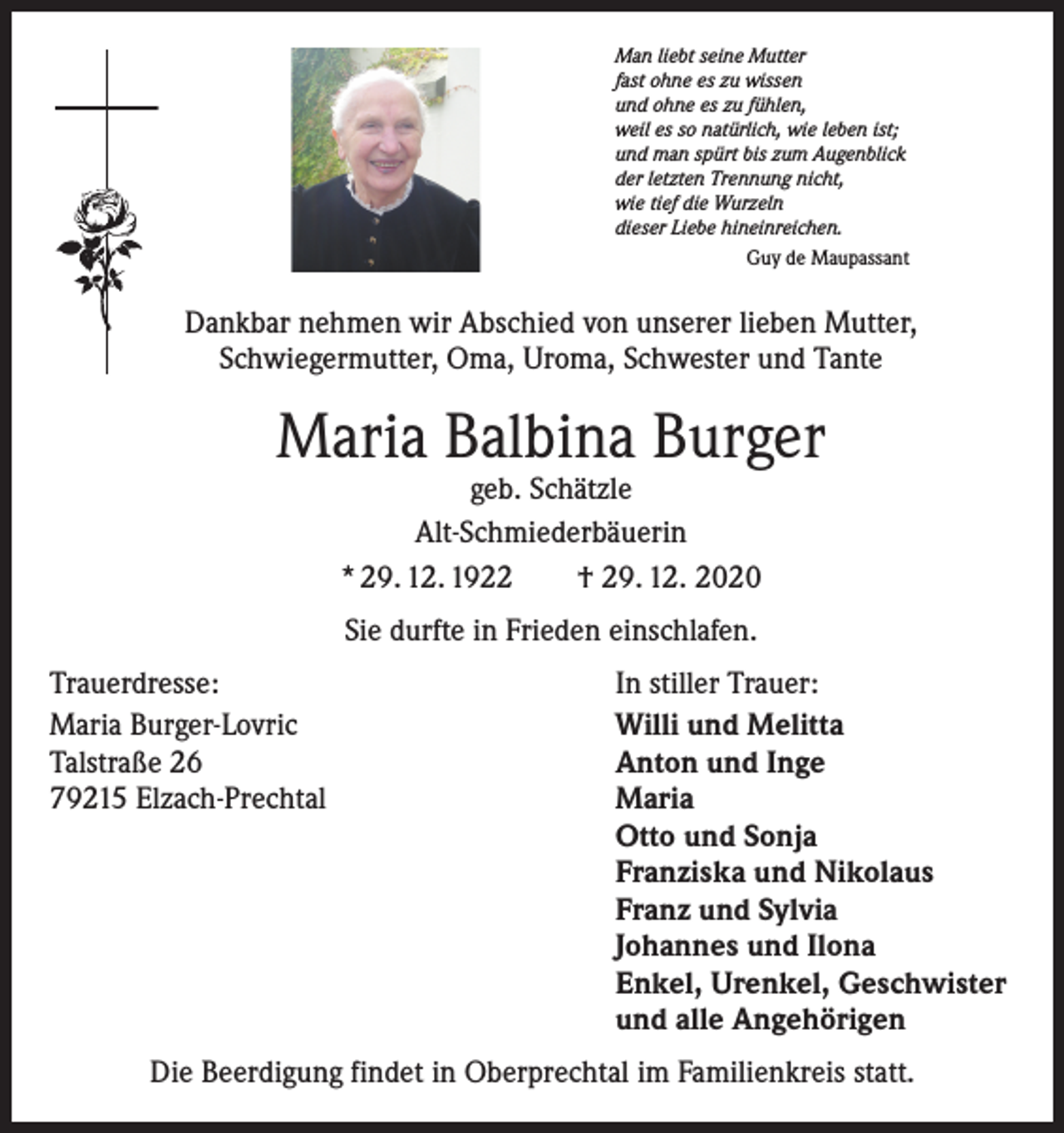 <p>Man liebt seine Mutter<br />fast ohne es zu wissen<br />und ohne es zu fühlen,<br />weil es so natürlich, wie leben ist;<br />und man spürt bis zum Augenblick<br />der letzten Trennung nicht,<br />wie tief die Wurzeln<br />dieser Liebe hineinreichen.</p><p>Guy de Maupassant</p><p>Dankbar nehmen wir Abschied von unserer lieben Mutter,<br />Schwiegermutter, Oma, Uroma, Schwester und Tante</p><p>Maria Balbina Burger<br />geb. Schätzle<br />Alt-Schmiederbäuerin<br />* 29. 12. 1922 † 29. 12. 2020<br />Sie durfte in Frieden einschlafen.<br />Trauerdresse:<br />In stiller Trauer:<br />Maria Burger-Lovric<br />Willi und Melitta<br />Talstraße 26<br />Anton und Inge<br />79215 Elzach-Prechtal Maria<br />Otto und Sonja<br />Franziska und Nikolaus<br />Franz und Sylvia<br />Johannes und Ilona<br />Enkel, Urenkel, Geschwister<br />und alle Angehörigen<br />Die Beerdigung findet in Oberprechtal im Familienkreis statt.</p>