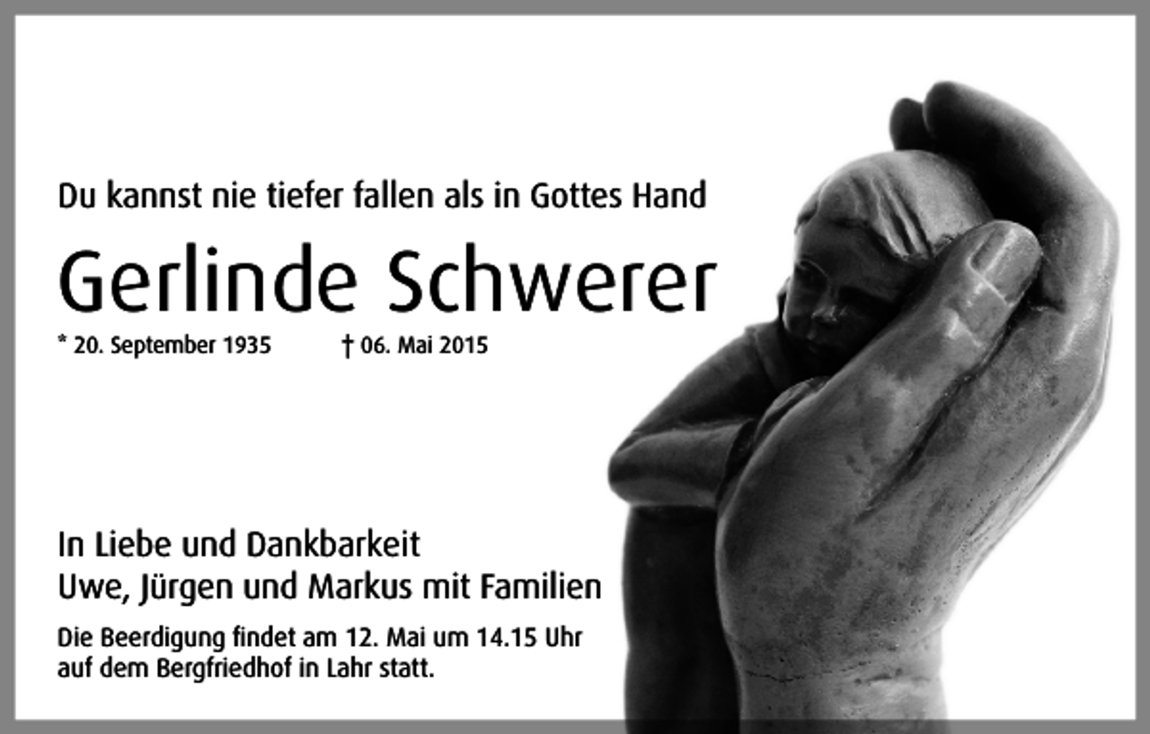 <p>Du kannst nie tiefer fallen als in Gottes Hand</p><p>Gerlinde Schwerer<br />* 20. September 1935</p><p>† 06. Mai 2015</p><p>In Liebe und Dankbarkeit<br />Uwe, Jürgen und Markus mit Familien<br />Die Beerdigung findet am 12. Mai um 14.15 Uhr<br />auf dem Bergfriedhof in Lahr statt.</p>