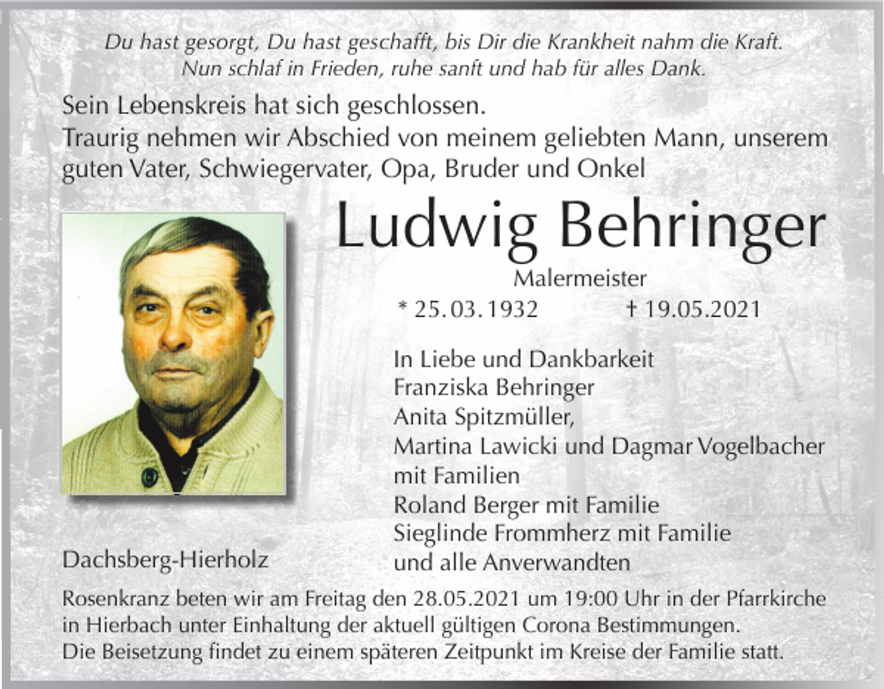 <p>Du hast gesorgt, Du hast geschafft, bis Dir die Krankheit nahm die Kraft.<br />Nun schlaf in Frieden, ruhe sanft und hab für alles Dank.</p><p>Sein Lebenskreis hat sich geschlossen.<br />Traurig nehmen wir Abschied von meinem geliebten Mann, unserem<br />guten Vater, Schwiegervater, Opa, Bruder und Onkel</p><p>Ludwig Behringer<br />Malermeister<br />* 25. 03. 1932<br />† 19.05.2021</p><p>Dachsberg-Hierholz</p><p>In Liebe und Dankbarkeit<br />Franziska Behringer<br />Anita Spitzmüller,<br />Martina Lawicki und Dagmar Vogelbacher<br />mit Familien<br />Roland Berger mit Familie<br />Sieglinde Frommherz mit Familie<br />und alle Anverwandten</p><p>Rosenkranz beten wir am Freitag den 28.05.2021 um 19:00 Uhr in der Pfarrkirche<br />in Hierbach unter Einhaltung der aktuell gültigen Corona Bestimmungen.<br />Die Beisetzung findet zu einem späteren Zeitpunkt im Kreise der Familie statt.</p>