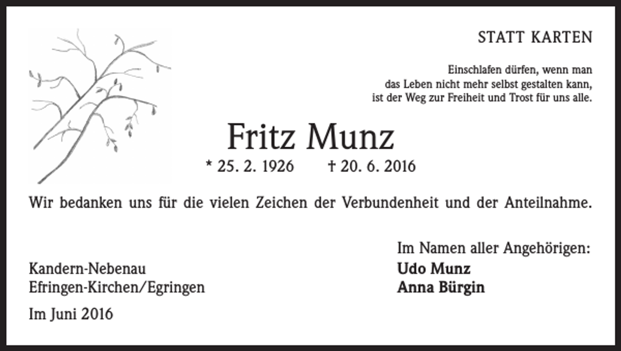 <p>Statt Karten<br />Einschlafen dürfen, wenn man<br />das Leben nicht mehr selbst gestalten kann,<br />ist der Weg zur Freiheit und Trost für uns alle.</p><p>Fritz Munz</p><p>* 25. 2. 1926 † 20. 6. 2016<br />Wir bedanken uns für die vielen Zeichen der Verbundenheit und der Anteilnahme.</p><p>Kandern-Nebenau<br />Efringen-Kirchen/Egringen<br />Im Juni 2016</p><p>Im Namen aller Angehörigen:<br />Udo Munz<br />Anna Bürgin</p>