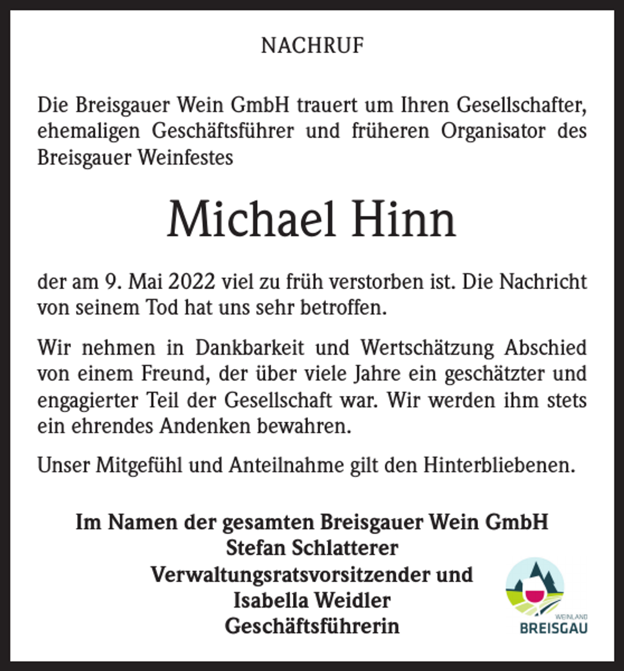<p>NACHRUF<br />Die Breisgauer Wein GmbH trauert um Ihren ­Gesellschafter,<br />ehemaligen Geschäftsführer und früheren Organisator des<br />Breisgauer Weinfestes</p><p>Michael Hinn<br />der am 9. Mai 2022 viel zu früh verstorben ist. Die Nachricht<br />von seinem Tod hat uns sehr betroffen.<br />Wir nehmen in Dankbarkeit und Wertschätzung Abschied<br />von einem Freund, der über viele Jahre ein geschätzter und<br />engagierter Teil der Gesellschaft war. Wir werden ihm stets<br />ein ehrendes Andenken bewahren.<br />Unser Mitgefühl und Anteilnahme gilt den Hinterbliebenen.<br />Im Namen der gesamten Breisgauer Wein GmbH<br />Stefan Schlatterer<br />Verwaltungsratsvorsitzender und<br />Isabella Weidler<br />Geschäftsführerin</p>