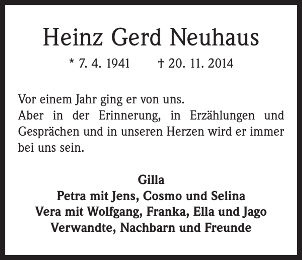 <p>Heinz Gerd Neuhaus<br />* 7. 4. 1941 † 20. 11. 2014<br />Vor einem Jahr ging er von uns.<br />Aber in der Erinnerung, in Erzählungen und<br />Gesprächen und in unseren Herzen wird er immer<br />bei uns sein.<br />Gilla<br />Petra mit Jens, Cosmo und Selina<br />Vera mit Wolfgang, Franka, Ella und Jago<br />Verwandte, Nachbarn und Freunde</p>