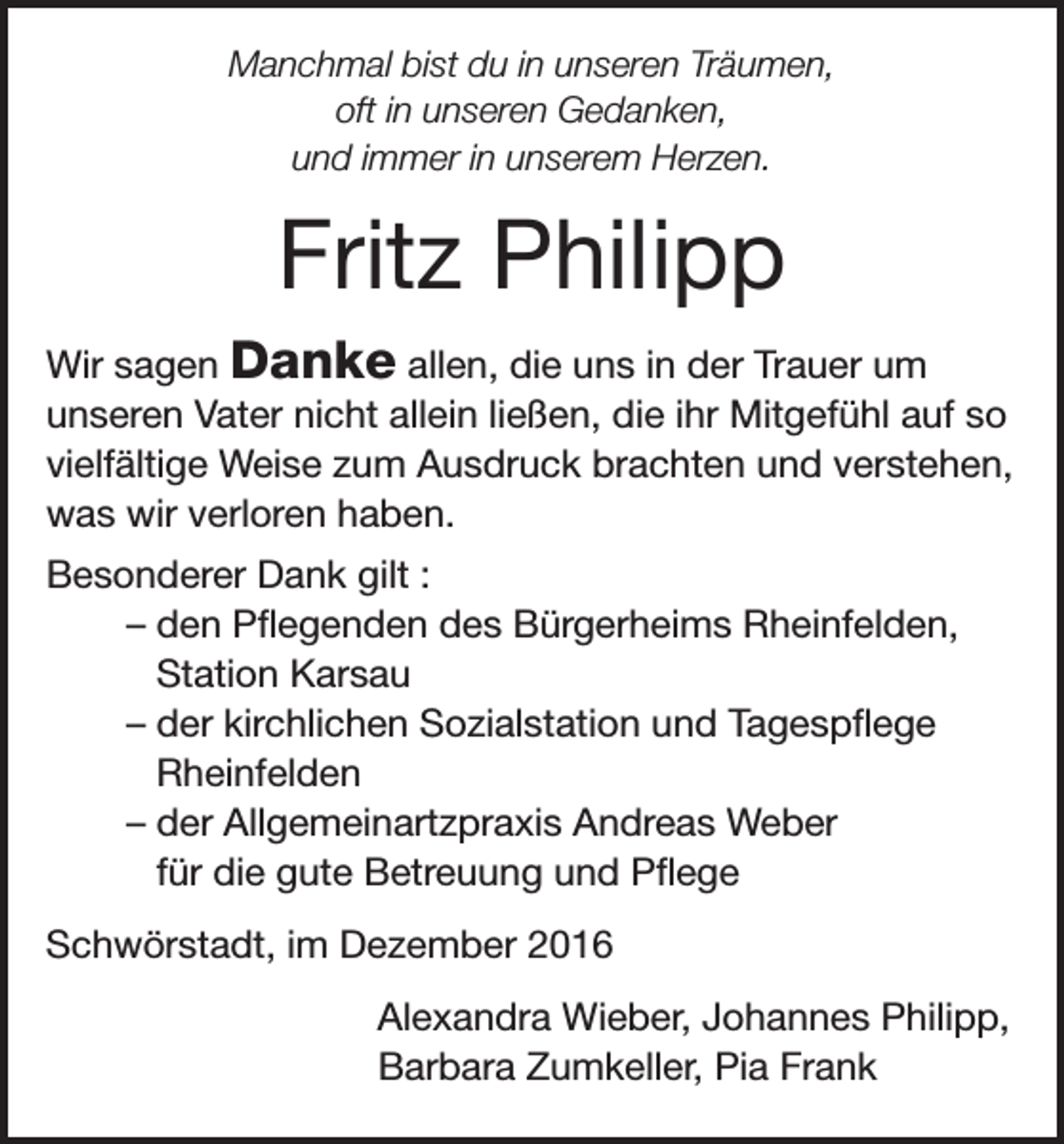 <p>Manchmal bist du in unseren Träumen,<br />oft in unseren Gedanken,<br />und immer in unserem Herzen.</p><p>Fritz Philipp<br />Wir sagen Danke allen, die uns in der Trauer um<br />unseren Vater nicht allein ließen, die ihr Mitgefühl auf so<br />vielfältige Weise zum Ausdruck brachten und verstehen,<br />was wir verloren haben.<br />Besonderer Dank gilt :<br />– den Pflegenden des Bürgerheims Rheinfelden,<br />Station Karsau<br />– der kirchlichen Sozialstation und Tagespflege<br />Rheinfelden<br />– der Allgemeinartzpraxis Andreas Weber<br />für die gute Betreuung und Pflege<br />Schwörstadt, im Dezember 2016<br />Alexandra Wieber, Johannes Philipp,<br />Barbara Zumkeller, Pia Frank</p>