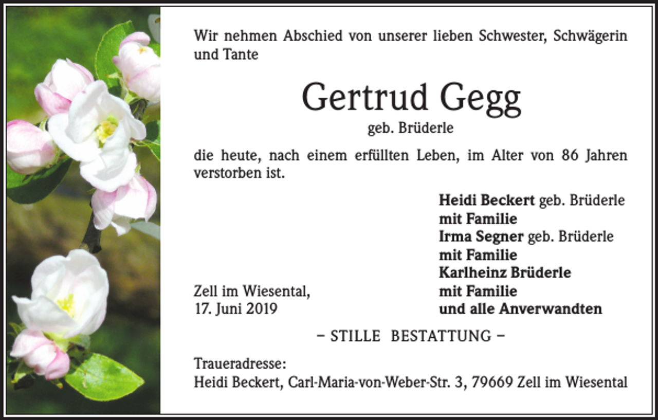<p>Wir nehmen Abschied von unserer lieben Schwester, Schwägerin<br />und Tante</p><p>Gertrud Gegg<br />geb. Brüderle</p><p>die heute, nach einem erfüllten Leben, im Alter von 86 Jahren<br />verstorben ist.</p><p>Zell im Wiesental,<br />17. Juni 2019</p><p>Heidi Beckert geb. Brüderle<br />mit Familie<br />Irma Segner geb. Brüderle<br />mit Familie<br />Karlheinz Brüderle<br />mit Familie<br />und alle Anverwandten<br />– STILLE BESTATTUNG –</p><p>Traueradresse:<br />Heidi Beckert, Carl-Maria-von-Weber-Str. 3, 79669 Zell im Wiesental</p>