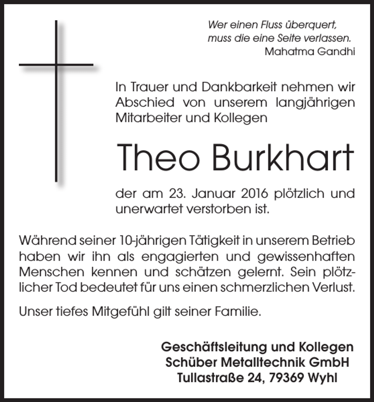 <p>Wer einen Fluss überquert,<br />muss die eine Seite verlassen.</p><p>Mahatma Gandhi</p><p>In Trauer und Dankbarkeit nehmen wir<br />Abschied von unserem langjährigen<br />Mitarbeiter und Kollegen</p><p>Theo Burkhart<br />der am 23. Januar 2016 plötzlich und<br />unerwartet verstorben ist.<br />Während seiner 10-jährigen Tätigkeit in unserem Betrieb<br />haben wir ihn als engagierten und gewissenhaften<br />Menschen kennen und schätzen gelernt. Sein plötzlicher Tod bedeutet für uns einen schmerzlichen Verlust.<br />Unser tiefes Mitgefühl gilt seiner Familie.<br />Geschäftsleitung und Kollegen<br />Schüber Metalltechnik GmbH<br />Tullastraße 24, 79369 Wyhl</p>
