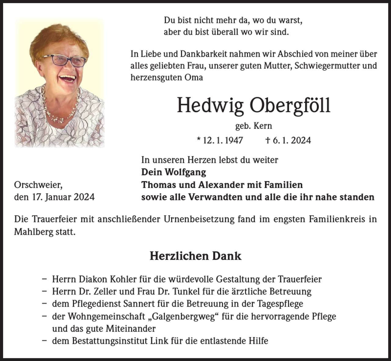 <p>Du bist nicht mehr da, wo du warst,<br />aber du bist überall wo wir sind.<br />In Liebe und Dankbarkeit nahmen wir Abschied von meiner über<br />alles geliebten Frau, unserer guten Mutter, Schwiegermutter und<br />herzensguten Oma</p><p>Hedwig Obergföll<br />geb. Kern<br />* 12. 1. 1947</p><p>Orschweier,<br />den 17. Januar 2024</p><p>† 6. 1. 2024</p><p>In unseren Herzen lebst du weiter<br />Dein Wolfgang<br />Thomas und Alexander mit Familien<br />sowie alle Verwandten und alle die ihr nahe standen</p><p>Die Trauerfeier mit anschließender Urnenbeisetzung fand im engsten Familienkreis in<br />Mahlberg statt.</p><p>Herzlichen Dank<br />– Herrn Diakon Kohler für die würdevolle Gestaltung der Trauerfeier<br />– Herrn Dr. Zeller und Frau Dr. Tunkel für die ärztliche Betreuung<br />– dem Pflegedienst Sannert für die Betreuung in der Tagespflege<br />– der Wohngemeinschaft „Galgenbergweg“ für die hervorragende Pflege<br />und das gute Miteinander<br />– dem Bestattungsinstitut Link für die entlastende Hilfe</p>