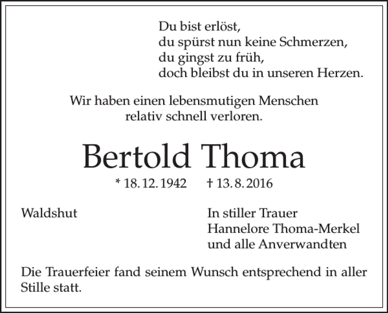 <p>Du bist erlöst,<br />du spürst nun keine Schmerzen,<br />du gingst zu früh,<br />doch bleibst du in unseren Herzen.<br />Wir haben einen lebensmutigen Menschen<br />relativ schnell verloren.</p><p>Bertold Thoma<br />* 18. 12. 1942 † 13. 8. 2016</p><p>Waldshut In stiller Trauer<br />Hannelore Thoma-Merkel<br />und alle Anverwandten<br />Die Trauerfeier fand seinem Wunsch entsprechend in aller<br />Stille statt.</p>