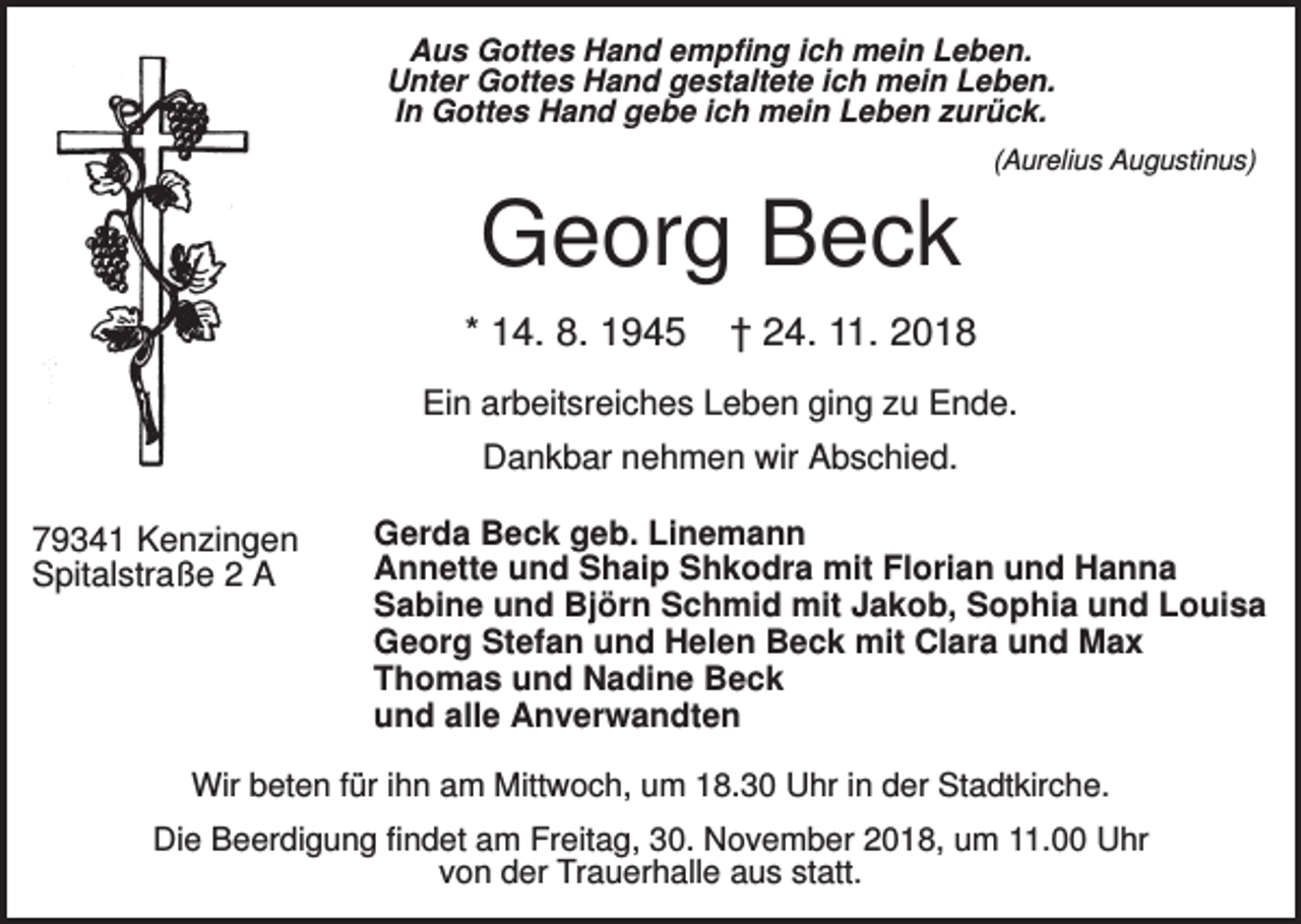 <p>Aus Gottes Hand empfing ich mein Leben.<br />Unter Gottes Hand gestaltete ich mein Leben.<br />In Gottes Hand gebe ich mein Leben zurück.<br />(Aurelius Augustinus)</p><p>Georg Beck<br />* 14. 8. 1945</p><p>† 24. 11. 2018</p><p>Ein arbeitsreiches Leben ging zu Ende.<br />Dankbar nehmen wir Abschied.<br />79341 Kenzingen<br />Spitalstraße 2 A</p><p>Gerda Beck geb. Linemann<br />Annette und Shaip Shkodra mit Florian und Hanna<br />Sabine und Björn Schmid mit Jakob, Sophia und Louisa<br />Georg Stefan und Helen Beck mit Clara und Max<br />Thomas und Nadine Beck<br />und alle Anverwandten</p><p>Wir beten für ihn am Mittwoch, um 18.30 Uhr in der Stadtkirche.<br />Die Beerdigung findet am Freitag, 30. November 2018, um 11.00 Uhr<br />von der Trauerhalle aus statt.</p>