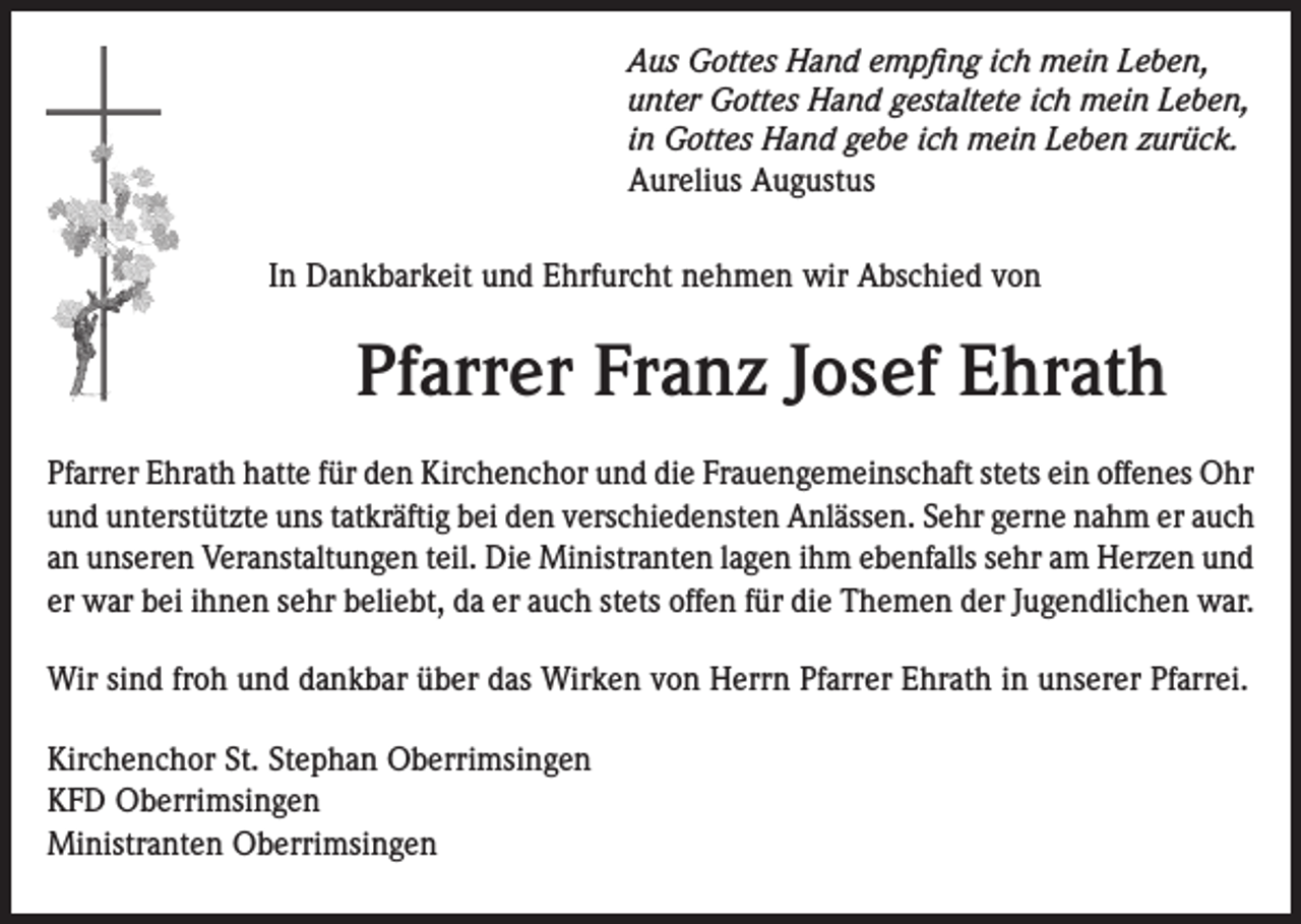 <p>Aus Gottes Hand empfing ich mein Leben,<br />unter Gottes Hand gestaltete ich mein Leben,<br />in Gottes Hand gebe ich mein Leben zurück.<br />Aurelius Augustus<br />In Dankbarkeit und Ehrfurcht nehmen wir Abschied von</p><p>Pfarrer Franz Josef Ehrath<br />Pfarrer Ehrath hatte für den Kirchenchor und die Frauengemeinschaft stets ein offenes Ohr<br />und unterstützte uns tatkräftig bei den verschiedensten Anlässen. Sehr gerne nahm er auch<br />an unseren Veranstaltungen teil. Die Ministranten lagen ihm ebenfalls sehr am Herzen und<br />er war bei ihnen sehr beliebt, da er auch stets offen für die Themen der Jugendlichen war.<br />Wir sind froh und dankbar über das Wirken von Herrn Pfarrer Ehrath in unserer Pfarrei.<br />Kirchenchor St. Stephan Oberrimsingen<br />KFD Oberrimsingen<br />Ministranten Oberrimsingen</p>