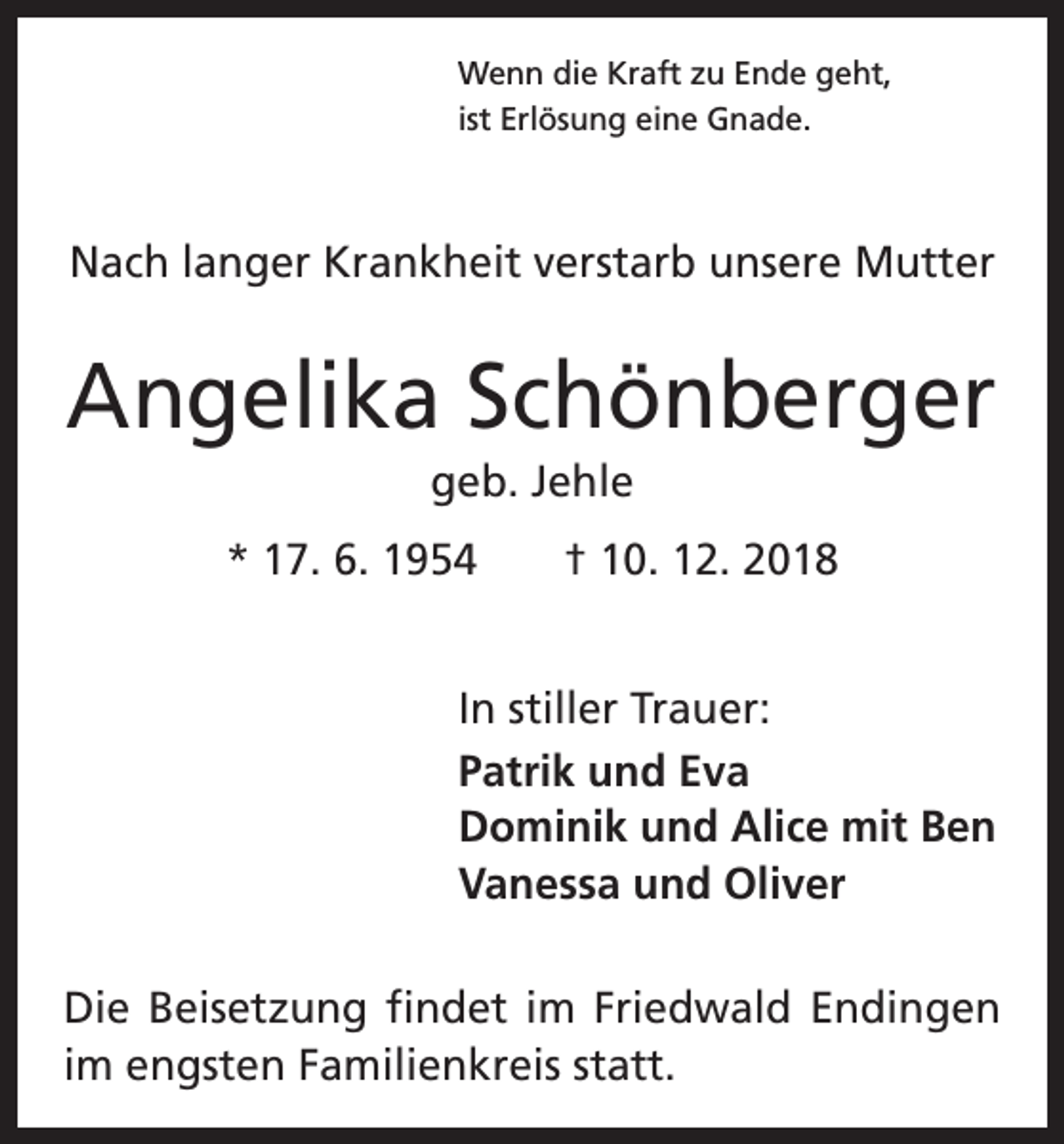 <p>Wenn die Kraft zu Ende geht,<br />ist Erlösung eine Gnade.</p><p>Nach langer Krankheit verstarb unsere Mutter</p><p>Angelika Schönberger<br />geb. Jehle<br />* 17. 6. 1954 † 10. 12. 2018<br />In stiller Trauer:<br />Patrik und Eva<br />Dominik und Alice mit Ben<br />Vanessa und Oliver<br />Die Beisetzung findet im Friedwald Endingen<br />im ­engsten Familienkreis statt.</p>