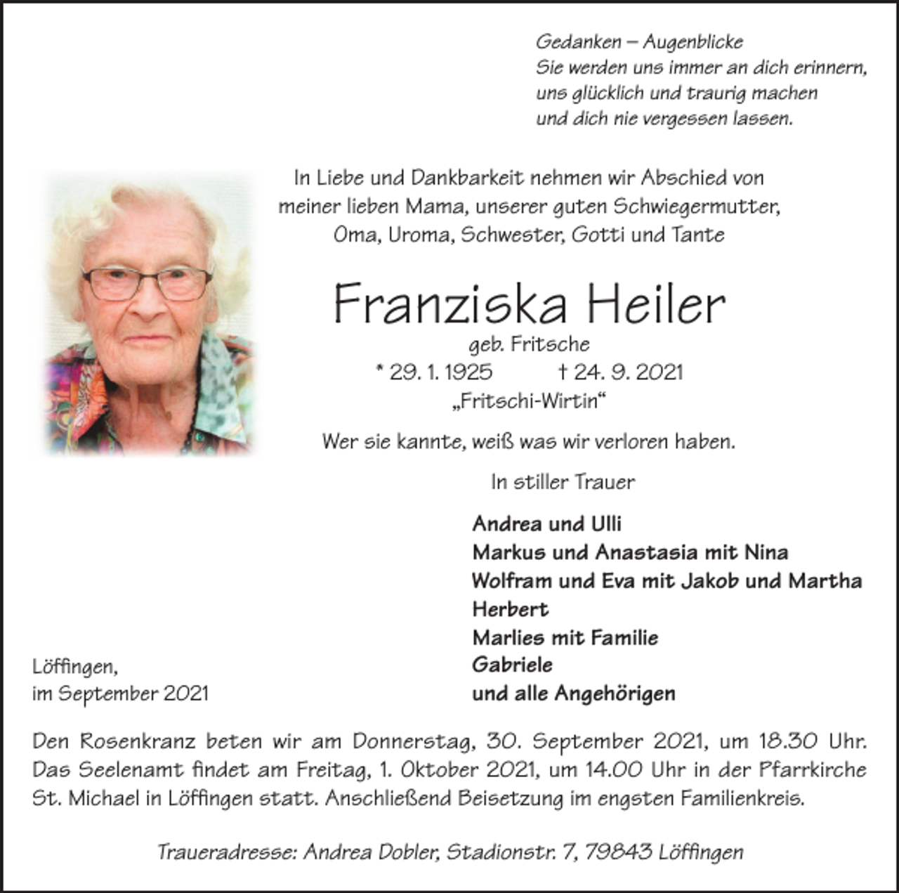 <p>Gedanken – Augenblicke<br />Sie werden uns immer an dich erinnern,<br />uns glücklich und traurig machen<br />und dich nie vergessen lassen.</p><p>In Liebe und Dankbarkeit nehmen wir Abschied von<br />meiner lieben Mama, unserer guten Schwiegermutter,<br />Oma, Uroma, Schwester, Gotti und Tante</p><p>Franziska Heiler<br />geb. Fritsche<br />* 29. 1. 1925<br />† 24. 9. 2021<br />„Fritschi-Wirtin“</p><p>Wer sie kannte, weiß was wir verloren haben.<br />In stiller Trauer</p><p>Löffingen,<br />im September 2021</p><p>Andrea und Ulli<br />Markus und Anastasia mit Nina<br />Wolfram und Eva mit Jakob und Martha<br />Herbert<br />Marlies mit Familie<br />Gabriele<br />und alle Angehörigen</p><p>Den Rosenkranz beten wir am Donnerstag, 30. September 2021, um 18.30 Uhr.<br />Das Seelenamt findet am Freitag, 1. Oktober 2021, um 14.00 Uhr in der Pfarrkirche<br />St. Michael in Löffingen statt. Anschließend Beisetzung im engsten Familienkreis.<br />Traueradresse: Andrea Dobler, Stadionstr. 7, 79843 Löffingen</p>