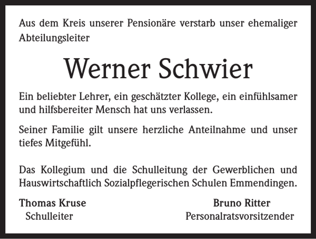 <p>Aus dem Kreis unserer Pensionäre verstarb unser ehemaliger<br />Abteilungsleiter</p><p>Werner Schwier<br />Ein beliebter Lehrer, ein geschätzter Kollege, ein einfühlsamer<br />und hilfsbereiter Mensch hat uns verlassen.<br />Seiner Familie gilt unsere herzliche Anteilnahme und unser<br />tiefes Mitgefühl.<br />Das Kollegium und die Schulleitung der Gewerblichen und<br />Hauswirtschaftlich Sozialpflegerischen Schulen Emmendingen.<br />Thomas Kruse<br />Schulleiter</p><p>Bruno Ritter<br />Personalratsvorsitzender</p>
