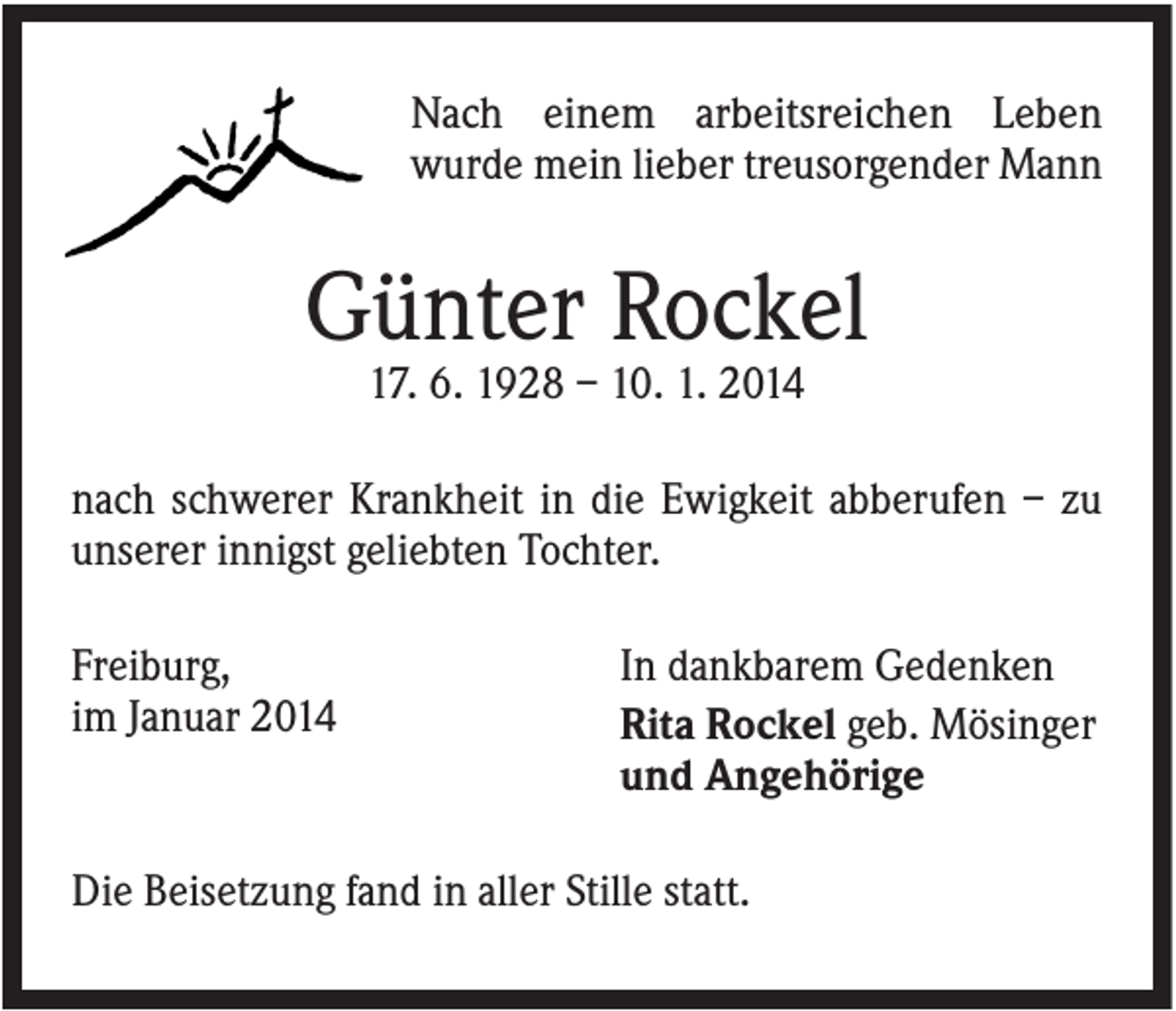 <p>Nach einem arbeitsreichen Leben<br />wurde mein lieber treusorgender Mann</p><p>Günter Rockel<br />17. 6. 1928 – 10. 1. 2014<br />nach schwerer Krankheit in die Ewigkeit abberufen – zu<br />unserer innigst geliebten Tochter.<br />Freiburg,<br />im Januar 2014</p><p>In dankbarem Gedenken<br />Rita Rockel geb. Mösinger<br />und Angehörige</p><p>Die Beisetzung fand in aller Stille statt.</p>