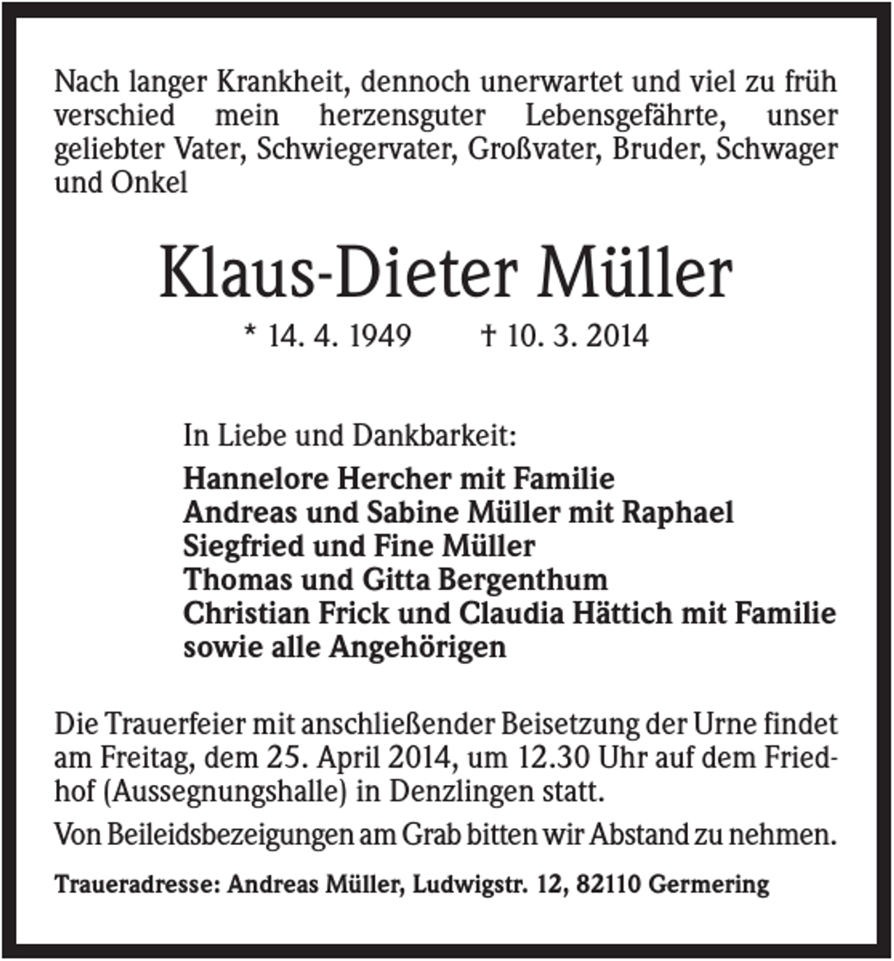 <p>Nach langer Krankheit, dennoch unerwartet und viel zu früh<br />verschied mein herzensguter Lebensgefährte, unser<br />geliebter Vater, Schwiegervater, Großvater, Bruder, Schwager<br />und Onkel</p><p>Klaus-Dieter Müller<br />* 14. 4. 1949</p><p>† 10. 3. 2014</p><p>In Liebe und Dankbarkeit:<br />Hannelore Hercher mit Familie<br />Andreas und Sabine Müller mit Raphael<br />Siegfried und Fine Müller<br />Thomas und Gitta Bergenthum<br />Christian Frick und Claudia Hättich mit Familie<br />sowie alle Angehörigen<br />Die Trauerfeier mit anschließender Beisetzung der Urne findet<br />am Freitag, dem 25. April 2014, um 12.30 Uhr auf dem Friedhof (Aussegnungshalle) in Denzlingen statt.<br />Von Beileidsbezeigungen am Grab bitten wir Abstand zu nehmen.<br />Traueradresse: Andreas Müller, Ludwigstr. 12, 82110 Germering</p>