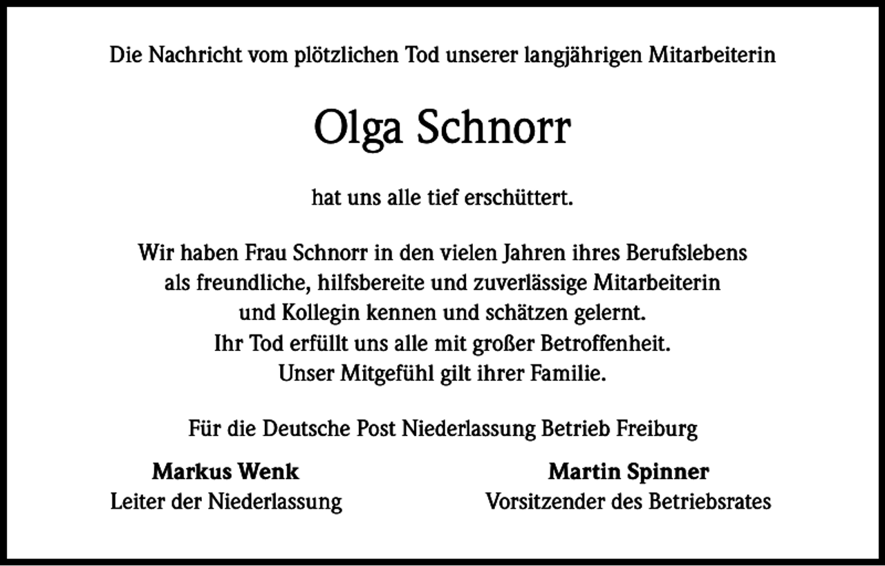 <p>Die Nachricht vom plötzlichen Tod unserer langjährigen Mitarbeiterin</p><p>Olga Schnorr<br />hat uns alle tief erschüttert.<br />Wir haben Frau Schnorr in den vielen Jahren ihres Berufslebens<br />als freundliche, hilfsbereite und zuverlässige Mitarbeiterin<br />und Kollegin kennen und schätzen gelernt.<br />Ihr Tod erfüllt uns alle mit großer Betroffenheit.<br />Unser Mitgefühl gilt ihrer Familie.<br />Für die Deutsche Post Niederlassung Betrieb Freiburg</p><p>Markus Wenk<br />Leiter der Niederlassung</p><p>Martin Spinner<br />Vorsitzender des Betriebsrates</p>