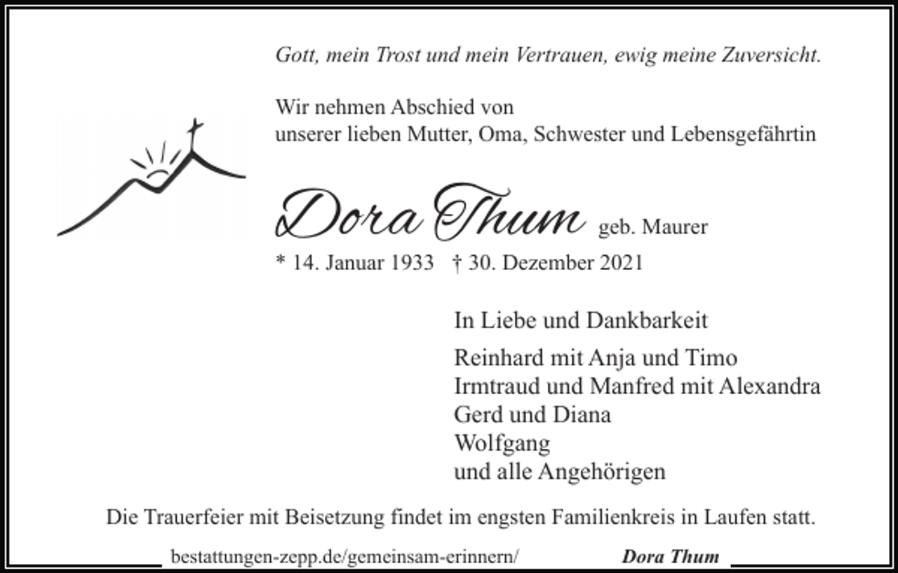<p>Gott, mein Trost und mein Vertrauen, ewig meine Zuversicht.<br />Wir nehmen Abschied von<br />unserer lieben Mutter, Oma, Schwester und Lebensgefährtin</p><p>Dora Thum</p><p>geb. Maurer</p><p>* 14. Januar 1933 † 30. Dezember 2021</p><p>In Liebe und Dankbarkeit<br />Reinhard mit Anja und Timo<br />Irmtraud und Manfred mit Alexandra<br />Gerd und Diana<br />Wolfgang<br />und alle Angehörigen<br />Die Trauerfeier mit Beisetzung findet im engsten Familienkreis in Laufen statt.<br />bestattungen-zepp.de/gemeinsam-erinnern/</p><p>Dora Thum</p>