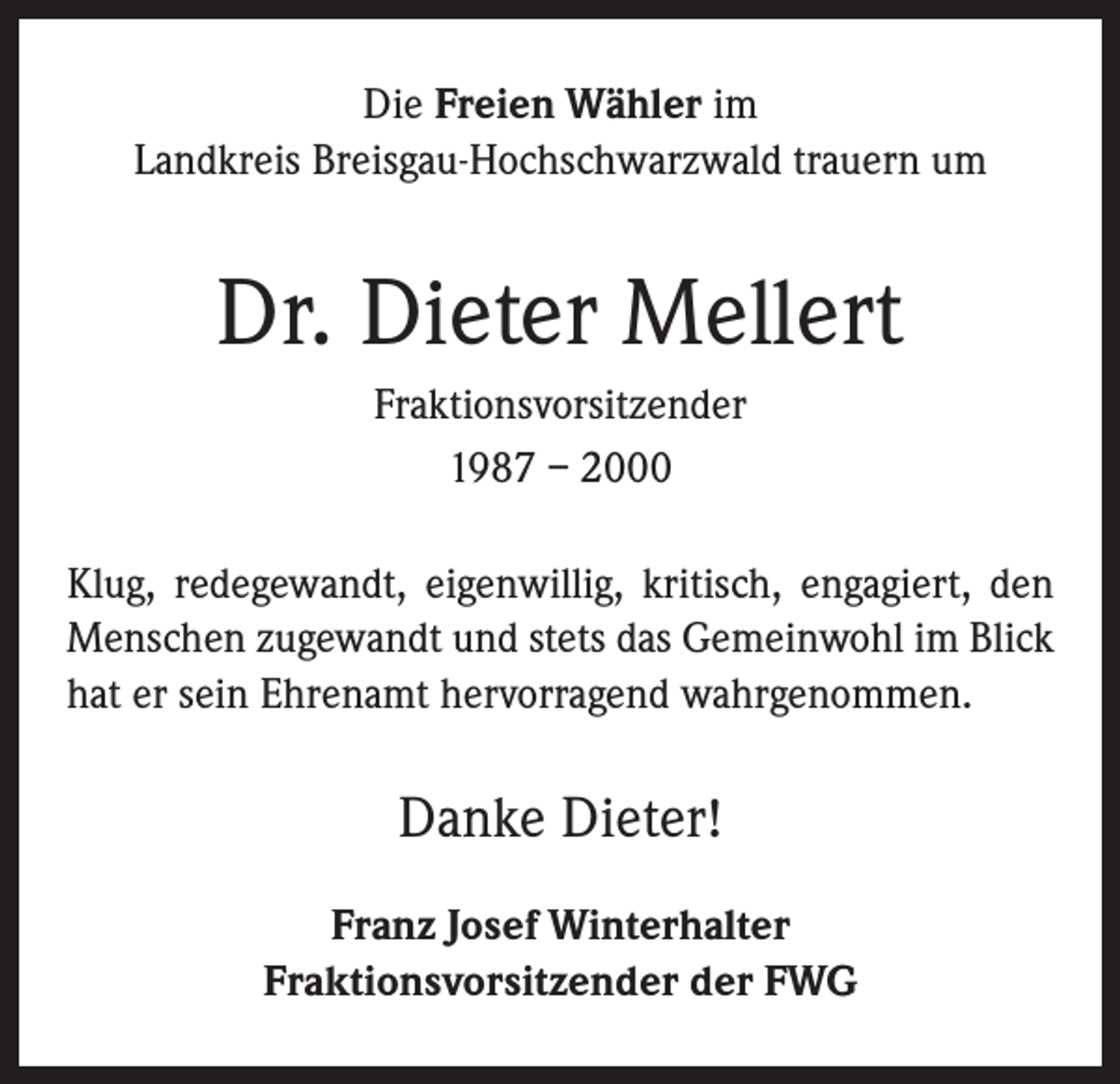 <p>Die Freien Wähler im<br />Landkreis Breisgau-Hochschwarzwald trauern um</p><p>Dr. Dieter Mellert<br />Fraktionsvorsitzender<br />1987 – 2000<br />Klug, redegewandt, eigenwillig, kritisch, engagiert, den<br />Menschen zugewandt und stets das Gemeinwohl im Blick<br />hat er sein Ehrenamt hervorragend wahrgenommen.</p><p>Danke Dieter!<br />Franz Josef Winterhalter<br />Fraktionsvorsitzender der FWG</p>
