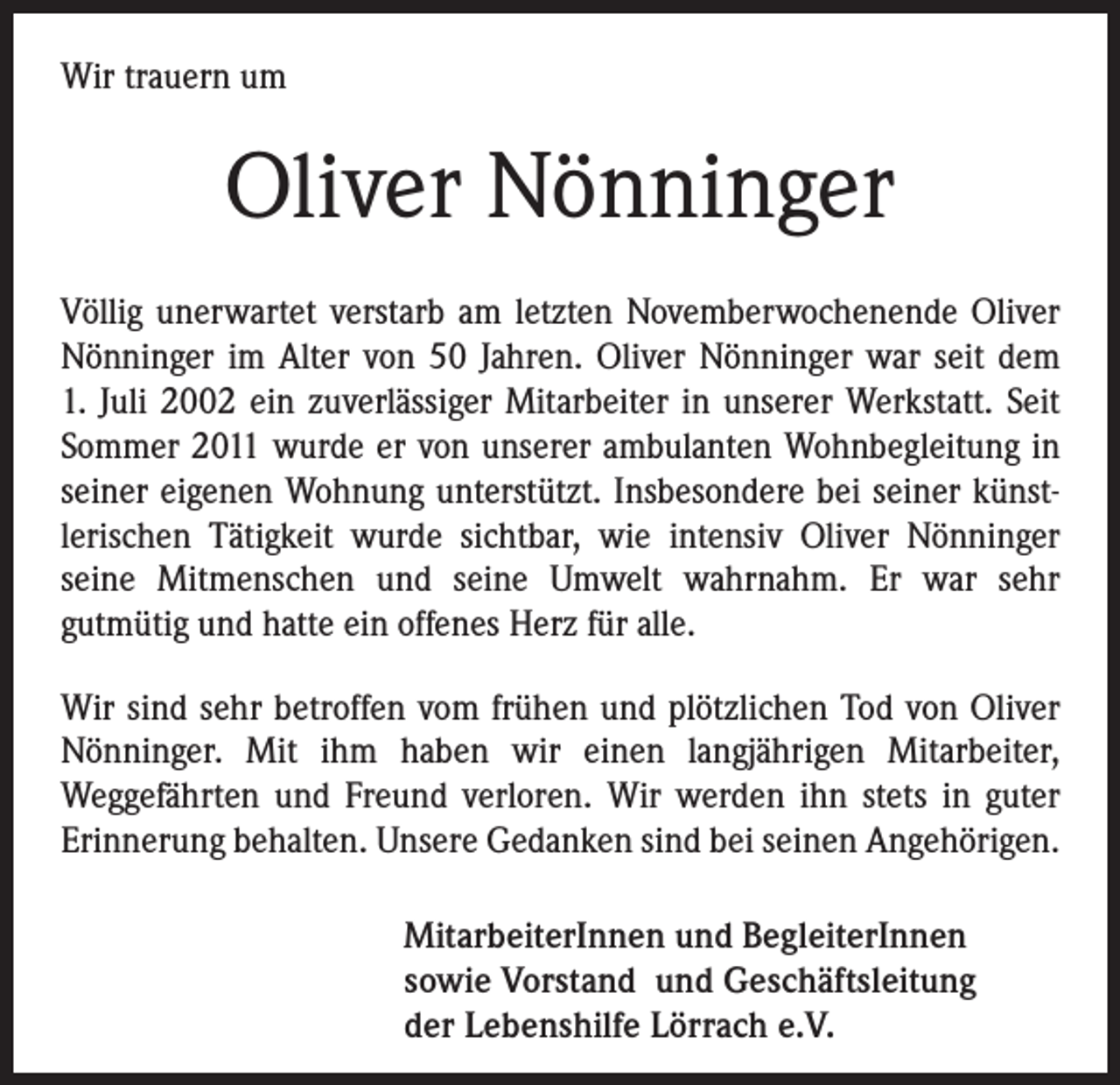 <p>Wir trauern um</p><p>Oliver Nönninger<br />Völlig unerwartet verstarb am letzten Novemberwochenende Oliver<br />Nönninger im Alter von 50 Jahren. Oliver Nönninger war seit dem<br />1. Juli 2002 ein zuverlässiger Mitarbeiter in unserer Werkstatt. Seit<br />Sommer 2011 wurde er von unserer ambulanten Wohnbegleitung in<br />seiner eigenen Wohnung unterstützt. Insbesondere bei seiner künst-­<br />lerischen Tätigkeit wurde sichtbar, wie intensiv Oliver Nönninger<br />seine Mitmenschen und seine Umwelt wahrnahm. Er war sehr<br />­gutmütig und hatte ein offenes Herz für alle.<br />Wir sind sehr betroffen vom frühen und plötzlichen Tod von Oliver<br />Nönninger. Mit ihm haben wir einen langjährigen Mitarbeiter,<br />­Weggefährten und Freund verloren. Wir werden ihn stets in guter<br />Erinnerung behalten. Unsere Gedanken sind bei seinen Angehörigen.<br />MitarbeiterInnen und BegleiterInnen<br />sowie Vorstand und Geschäftsleitung<br />der Lebenshilfe Lörrach e.V.</p>