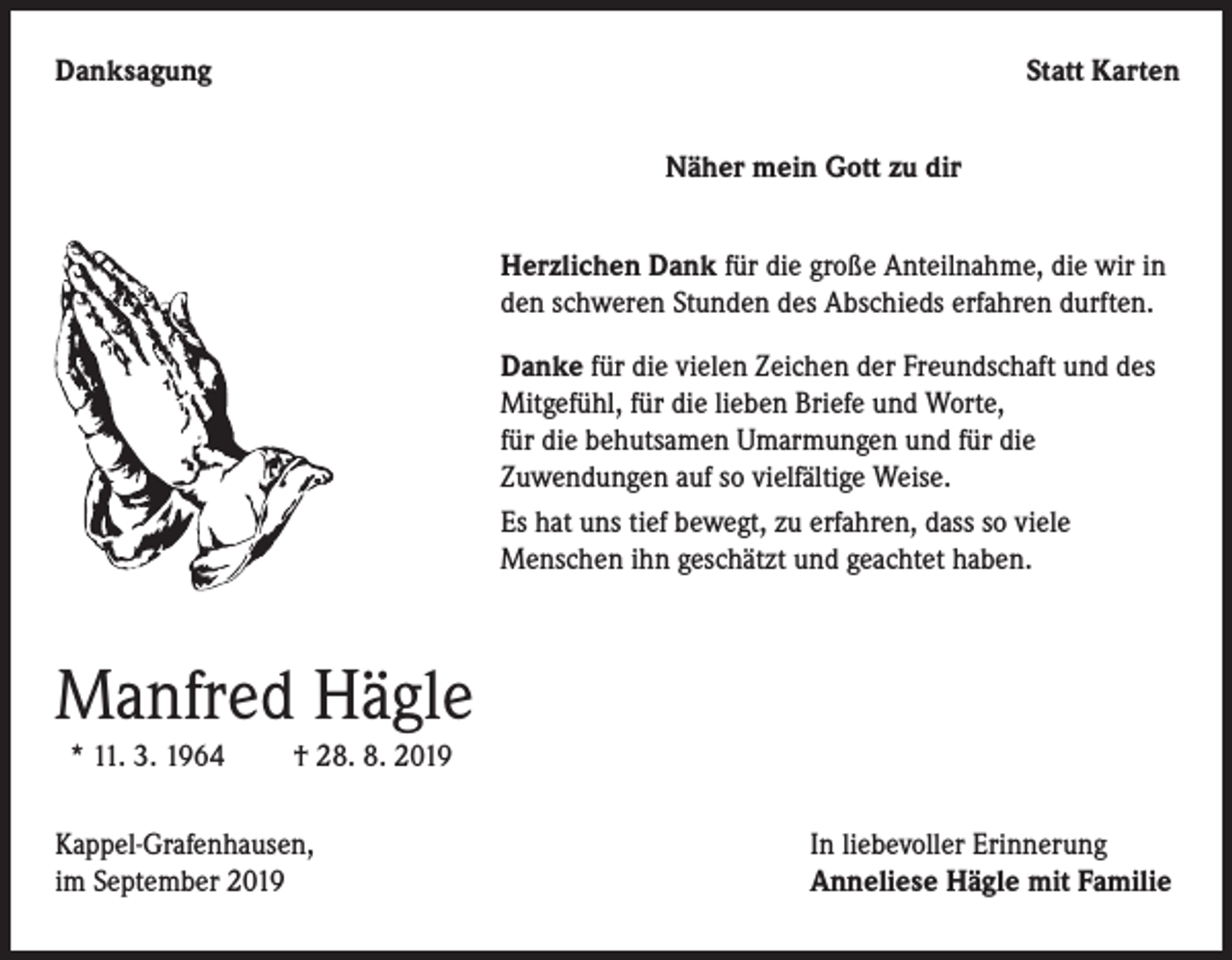 <p>Danksagung</p><p>Statt Karten</p><p>Näher mein Gott zu dir<br />Herzlichen Dank für die große Anteilnahme, die wir in<br />den schweren Stunden des Abschieds erfahren durften.<br />Danke für die vielen Zeichen der Freundschaft und des<br />Mitgefühl, für die lieben Briefe und Worte,<br />für die behutsamen Umarmungen und für die<br />Zuwendungen auf so vielfältige Weise.<br />Es hat uns tief bewegt, zu erfahren, dass so viele<br />Menschen ihn geschätzt und geachtet haben.</p><p>Manfred Hägle<br />* 11. 3. 1964</p><p>† 28. 8. 2019</p><p>Kappel-Grafenhausen,<br />im September 2019</p><p>In liebevoller Erinnerung<br />Anneliese Hägle mit Familie</p>