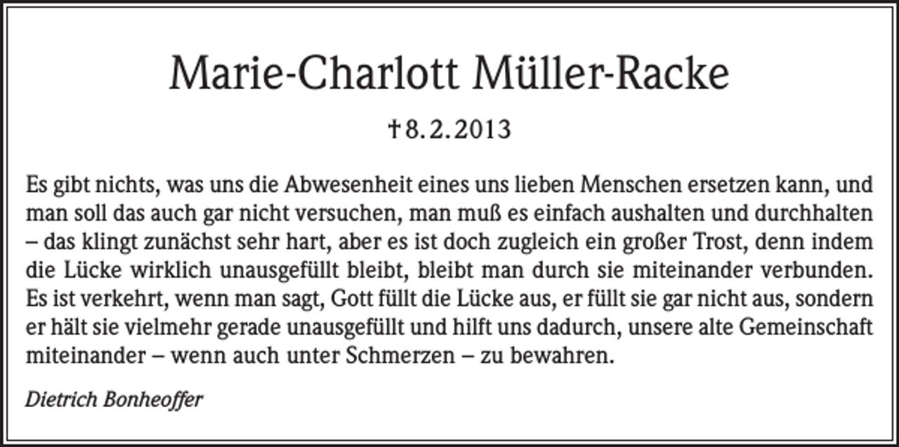 <p>Marie-Charlott Müller-Racke<br />† 8. 2. 2013<br />Es gibt nichts, was uns die Abwesenheit eines uns lieben Menschen ersetzen kann, und<br />man soll das auch gar nicht versuchen, man muß es einfach aushalten und durchhalten<br />– das klingt zunächst sehr hart, aber es ist doch zugleich ein großer Trost, denn indem<br />die Lücke wirklich unausgefüllt bleibt, bleibt man durch sie miteinander verbunden.<br />Es ist verkehrt, wenn man sagt, Gott füllt die Lücke aus, er füllt sie gar nicht aus, sondern<br />er hält sie vielmehr gerade unausgefüllt und hilft uns dadurch, unsere alte Gemeinschaft<br />miteinander – wenn auch unter Schmerzen – zu bewahren.<br />Dietrich Bonheoffer</p>