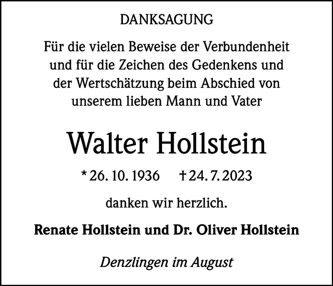 <p>DANKSAGUNG<br />Für die vielen Beweise der Verbundenheit<br />und für die Zeichen des Gedenkens und<br />der Wertschätzung beim Abschied von<br />unserem lieben Mann und Vater</p><p>Walter Hollstein<br />* 26. 10. 1936</p><p>† 24. 7. 2023</p><p>danken wir herzlich.<br />Renate Hollstein und Dr. Oliver Hollstein<br />Denzlingen im August</p>