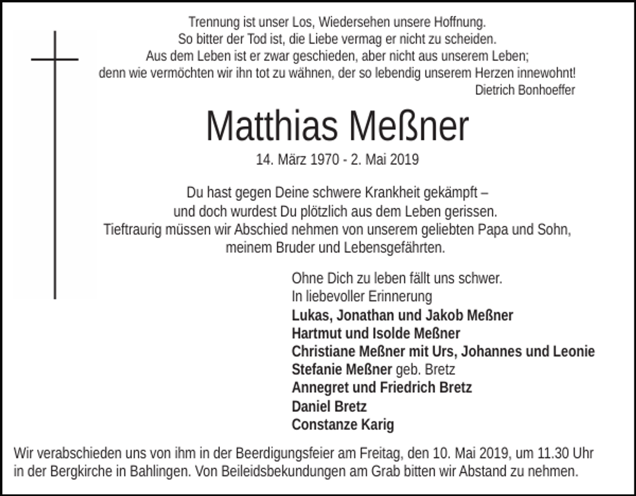 <p>Trennung ist unser Los, Wiedersehen unsere Hoffnung.<br />So bitter der Tod ist, die Liebe vermag er nicht zu scheiden.<br />Aus dem Leben ist er zwar geschieden, aber nicht aus unserem Leben;<br />denn wie vermöchten wir ihn tot zu wähnen, der so lebendig unserem Herzen innewohnt!<br />Dietrich Bonhoeffer</p><p>Matthias Meßner<br />14. März 1970 - 2. Mai 2019<br />Du hast gegen Deine schwere Krankheit gekämpft –<br />und doch wurdest Du plötzlich aus dem Leben gerissen.<br />Tieftraurig müssen wir Abschied nehmen von unserem geliebten Papa und Sohn,<br />meinem Bruder und Lebensgefährten.<br />Ohne Dich zu leben fällt uns schwer.<br />In liebevoller Erinnerung<br />Lukas, Jonathan und Jakob Meßner<br />Hartmut und Isolde Meßner<br />Christiane Meßner mit Urs, Johannes und Leonie<br />Stefanie Meßner geb. Bretz<br />Annegret und Friedrich Bretz<br />Daniel Bretz<br />Constanze Karig<br />Wir verabschieden uns von ihm in der Beerdigungsfeier am Freitag, den 10. Mai 2019, um 11.30 Uhr<br />in der Bergkirche in Bahlingen. Von Beileidsbekundungen am Grab bitten wir Abstand zu nehmen.</p>