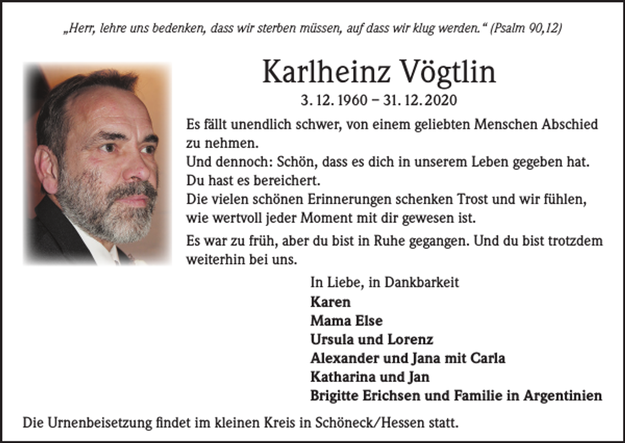 <p>„Herr, lehre uns bedenken, dass wir sterben müssen, auf dass wir klug werden.“ (Psalm 90,12)</p><p>Karlheinz Vögtlin<br />3. 12. 1960 – 31. 12. 2020<br />Es fällt unendlich schwer, von einem geliebten Menschen Abschied<br />zu nehmen.<br />Und dennoch: Schön, dass es dich in unserem Leben gegeben hat.<br />Du hast es bereichert.<br />Die vielen schönen Erinnerungen schenken Trost und wir fühlen,<br />wie wertvoll jeder Moment mit dir gewesen ist.<br />Es war zu früh, aber du bist in Ruhe gegangen. Und du bist trotzdem<br />weiterhin bei uns.<br />In Liebe, in Dankbarkeit<br />Karen<br />Mama Else<br />Ursula und Lorenz<br />Alexander und Jana mit Carla<br />Katharina und Jan<br />Brigitte Erichsen und Familie in Argentinien<br />Die Urnenbeisetzung findet im kleinen Kreis in Schöneck/Hessen statt.</p>