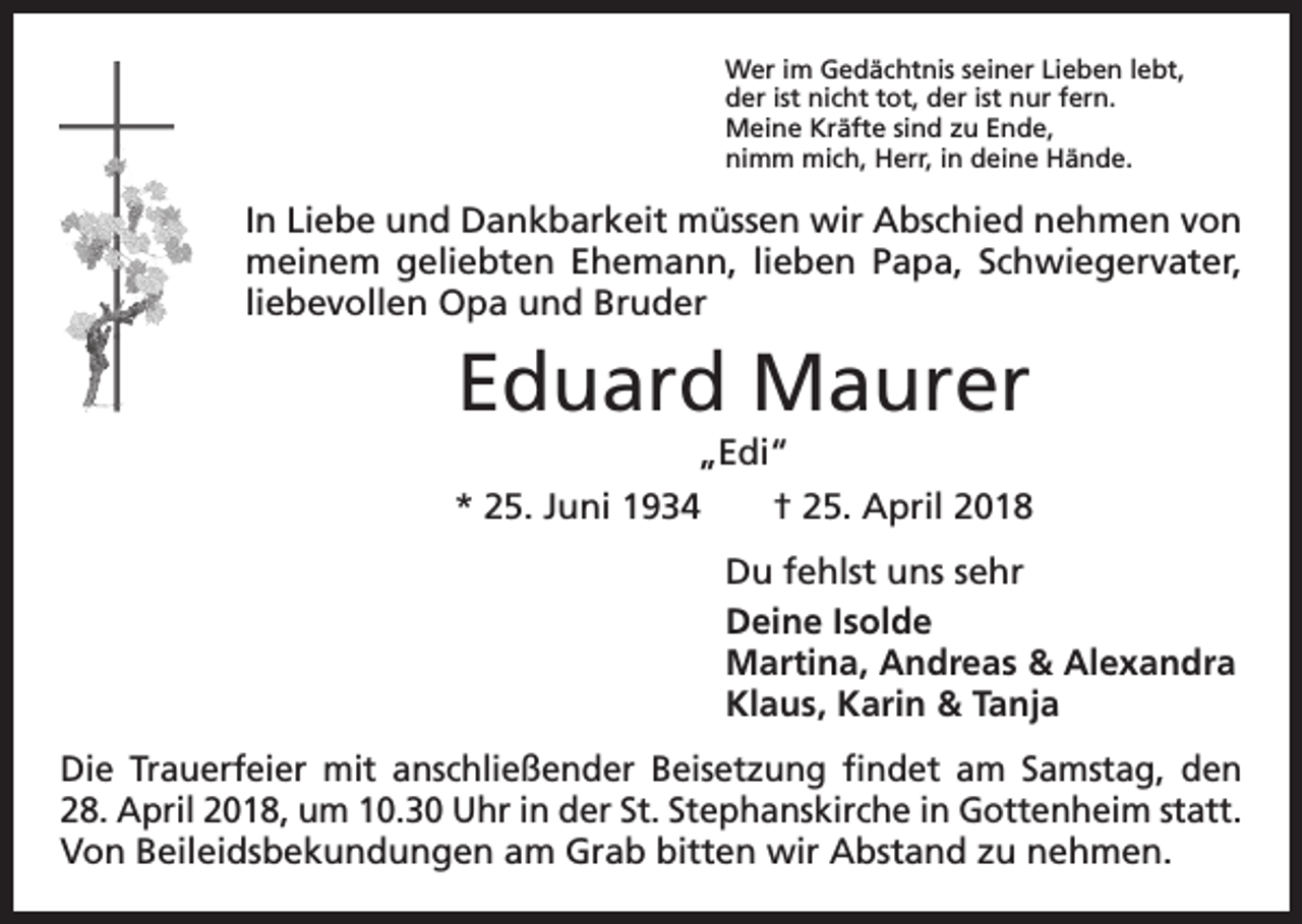 <p>Wer im Gedächtnis seiner Lieben lebt,<br />der ist nicht tot, der ist nur fern.<br />Meine Kräfte sind zu Ende,<br />nimm mich, Herr, in deine Hände.</p><p>In Liebe und Dankbarkeit müssen wir Abschied nehmen von<br />meinem geliebten Ehemann, lieben Papa, Schwiegervater,<br />liebevollen Opa und Bruder</p><p>Eduard Maurer<br />„Edi“<br />* 25. Juni 1934 † 25. April 2018<br />Du fehlst uns sehr<br />Deine Isolde<br />Martina, Andreas &amp; Alexandra<br />Klaus, Karin &amp; Tanja<br />Die Trauerfeier mit anschließender Beisetzung findet am Samstag, den<br />28. April 2018, um 10.30 Uhr in der St. Stephanskirche in Gottenheim statt.<br />Von Beileidsbekundungen am Grab bitten wir Abstand zu nehmen.</p>