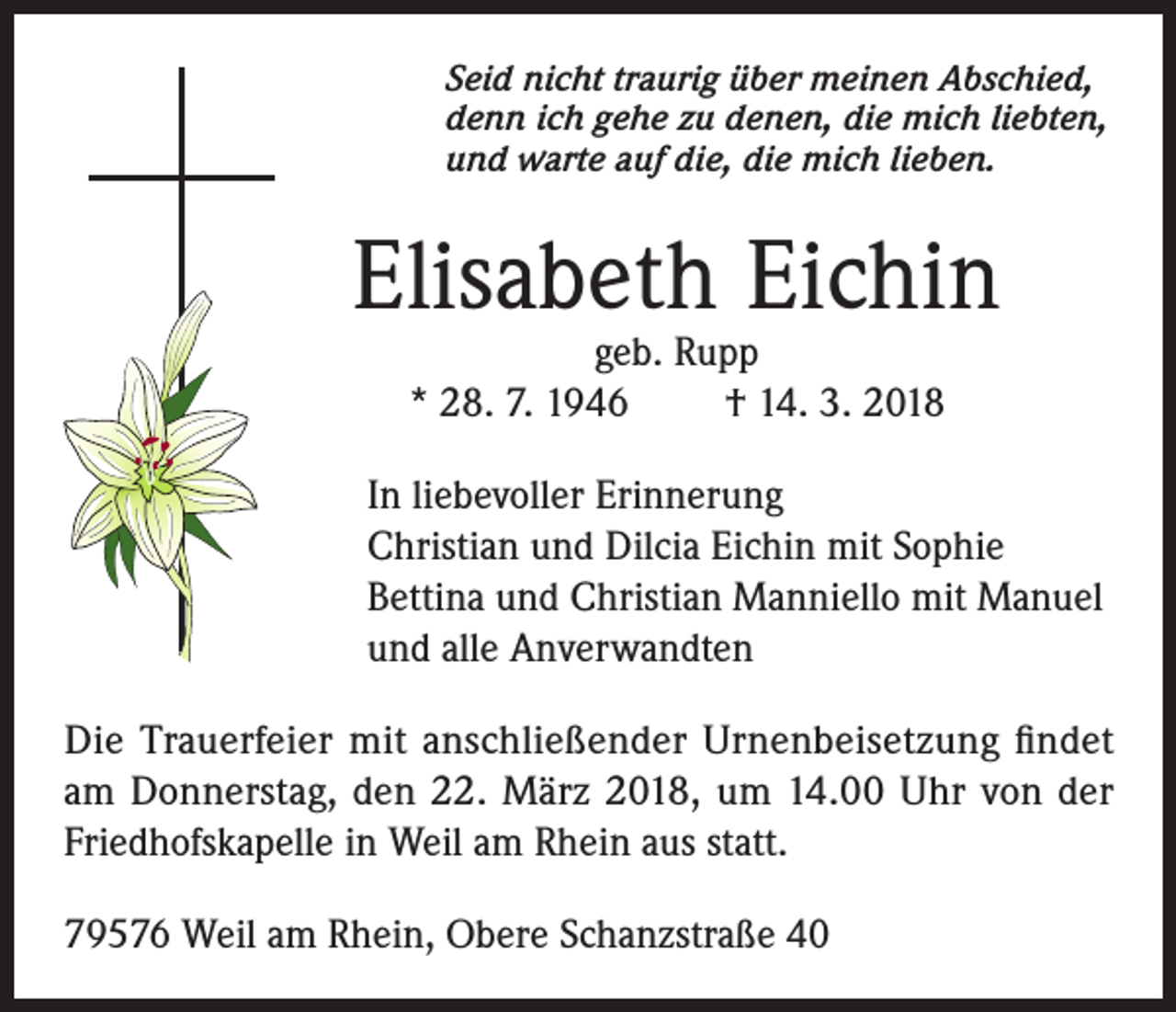 <p>Seid nicht traurig über meinen Abschied,<br />denn ich gehe zu denen, die mich liebten,<br />und warte auf die, die mich lieben.</p><p>Elisabeth Eichin<br />geb. Rupp<br />* 28. 7. 1946<br />† 14. 3. 2018</p><p>In liebevoller Erinnerung<br />Christian und Dilcia Eichin mit Sophie<br />Bettina und Christian Manniello mit Manuel<br />und alle Anverwandten<br />Die Trauerfeier mit anschließender Urnenbeisetzung findet<br />am Donnerstag, den 22. März 2018, um 14.00 Uhr von der<br />Friedhofskapelle in Weil am Rhein aus statt.<br />79576 Weil am Rhein, Obere Schanzstraße 40</p>