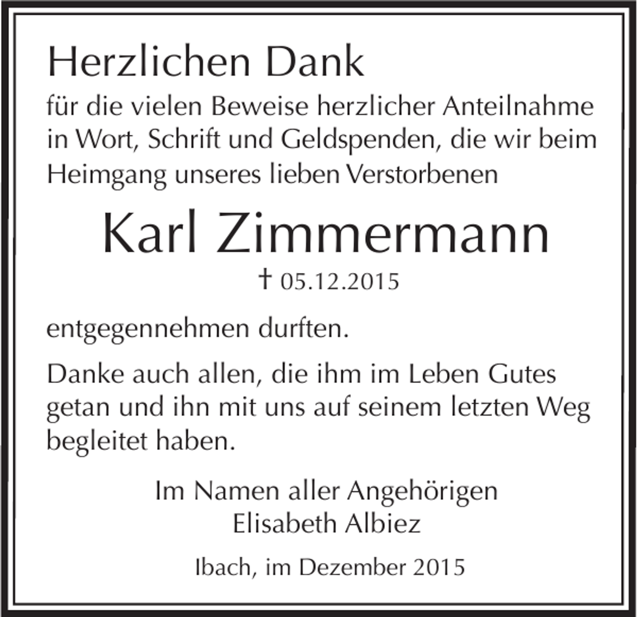 <p>Herzlichen Dank<br />für die vielen Beweise herzlicher Anteilnahme<br />in Wort, Schrift und Geldspenden, die wir beim<br />Heimgang unseres lieben Verstorbenen</p><p>Karl Zimmermann<br />† 05.12.2015</p><p>entgegennehmen durften.<br />Danke auch allen, die ihm im Leben Gutes<br />getan und ihn mit uns auf seinem letzten Weg<br />begleitet haben.<br />Im Namen aller Angehörigen<br />Elisabeth Albiez<br />Ibach, im Dezember 2015</p>