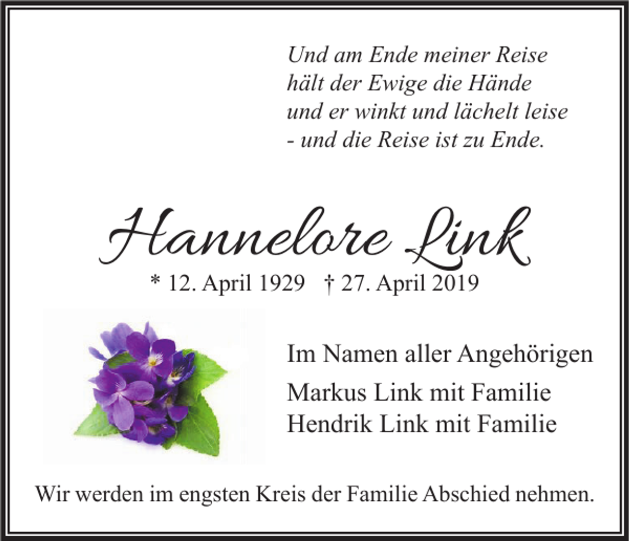 <p>Und am Ende meiner Reise<br />hält der Ewige die Hände<br />und er winkt und lächelt leise<br />- und die Reise ist zu Ende.</p><p>Hannelore Link<br />* 12. April 1929 † 27. April 2019</p><p>Im Namen aller Angehörigen<br />Markus Link mit Familie<br />Hendrik Link mit Familie<br />Wir werden im engsten Kreis der Familie Abschied nehmen.</p>