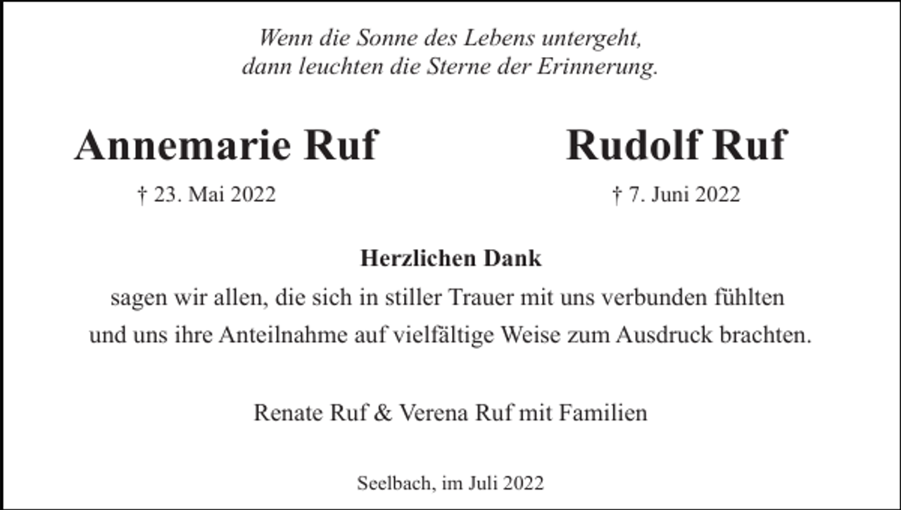 <p>Wenn die Sonne des Lebens untergeht,<br />dann leuchten die Sterne der Erinnerung.</p><p>Annemarie Ruf<br />† 23. Mai 2022</p><p>Rudolf Ruf<br />† 7. Juni 2022</p><p>Herzlichen Dank<br />sagen wir allen, die sich in stiller Trauer mit uns verbunden fühlten<br />und uns ihre Anteilnahme auf vielfältige Weise zum Ausdruck brachten.<br />Renate Ruf &amp; Verena Ruf mit Familien<br />Seelbach, im Juli 2022</p>