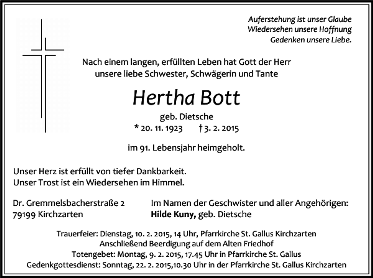 <p>Auferstehung ist unser Glaube<br />Wiedersehen unsere Hoffnung<br />Gedenken unsere Liebe.</p><p>Nach einem langen, erfüllten Leben hat Gott der Herr<br />unsere liebe Schwester, Schwägerin und Tante</p><p>Hertha Bott<br />geb. Dietsche<br />* 20. 11. 1923<br />† 3. 2. 2015<br />im 91. Lebensjahr heimgeholt.<br />Unser Herz ist erfüllt von tiefer Dankbarkeit.<br />Unser Trost ist ein Wiedersehen im Himmel.<br />Dr. Gremmelsbacherstraße 2<br />79199 Kirchzarten</p><p>Im Namen der Geschwister und aller Angehörigen:<br />Hilde Kuny, geb. Dietsche</p><p>Trauerfeier: Dienstag, 10. 2. 2015, 14 Uhr, Pfarrkirche St. Gallus Kirchzarten<br />Anschließend Beerdigung auf dem Alten Friedhof<br />Totengebet: Montag, 9. 2. 2015, 17.45 Uhr in Pfarrkirche St. Gallus<br />Gedenkgottesdienst: Sonntag, 22. 2. 2015,10.30 Uhr in der Pfarrkirche St. Gallus Kirchzarten</p>