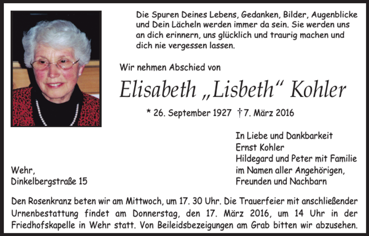 <p>Die Spuren Deines Lebens, Gedanken, Bilder, Augenblicke<br />und Dein Lächeln werden immer da sein. Sie werden uns<br />an dich erinnern, uns glücklich und traurig machen und<br />dich nie vergessen lassen.</p><p>Wir nehmen Abschied von</p><p>Elisabeth „Lisbeth“ Kohler<br />* 26. September 1927</p><p>Wehr,<br />Dinkelbergstraße 15</p><p>7. März 2016<br />In Liebe und Dankbarkeit<br />Ernst Kohler<br />Hildegard und Peter mit Familie<br />im Namen aller Angehörigen,<br />Freunden und Nachbarn</p><p>Den Rosenkranz beten wir am Mittwoch, um 17. 30 Uhr. Die Trauerfeier mit anschließender<br />Urnenbestattung findet am Donnerstag, den 17. März 2016, um 14 Uhr in der<br />Friedhofskapelle in Wehr statt. Von Beileidsbezeigungen am Grab bitten wir abzusehen.</p>