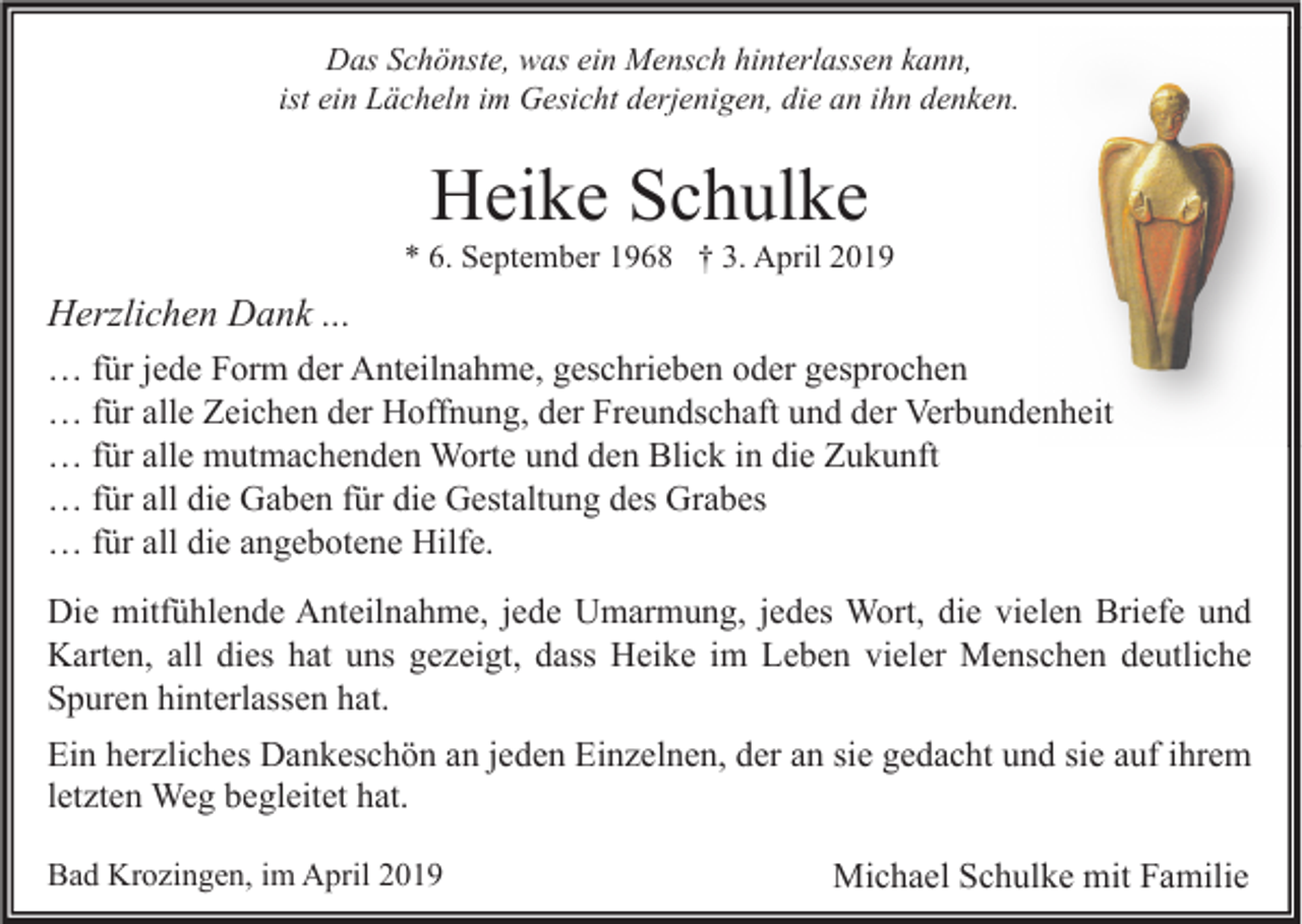 <p>Das Schönste, was ein Mensch hinterlassen kann,<br />ist ein Lächeln im Gesicht derjenigen, die an ihn denken.</p><p>Heike Schulke<br />* 6. September 1968 † 3. April 2019</p><p>Herzlichen Dank ...<br />… für jede Form der Anteilnahme, geschrieben oder gesprochen<br />… für alle Zeichen der Hoffnung, der Freundschaft und der Verbundenheit<br />… für alle mutmachenden Worte und den Blick in die Zukunft<br />… für all die Gaben für die Gestaltung des Grabes<br />… für all die angebotene Hilfe.<br />Die mitfühlende Anteilnahme, jede Umarmung, jedes Wort, die vielen Briefe und<br />Karten, all dies hat uns gezeigt, dass Heike im Leben vieler Menschen deutliche<br />Spuren hinterlassen hat.<br />Ein herzliches Dankeschön an jeden Einzelnen, der an sie gedacht und sie auf ihrem<br />letzten Weg begleitet hat.<br />Bad Krozingen, im April 2019</p><p>Michael Schulke mit Familie</p>