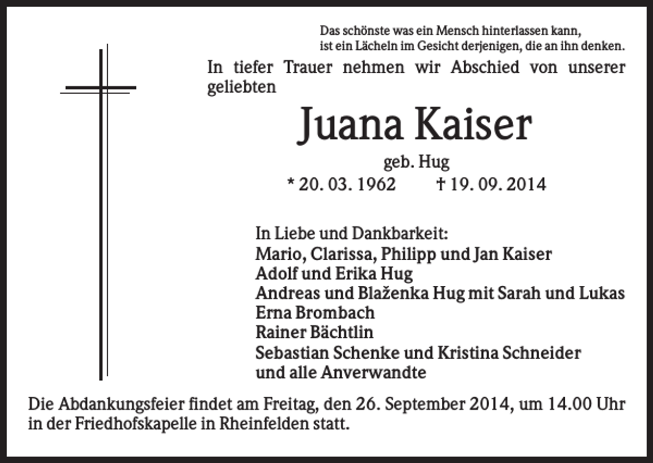 <p>Das schönste was ein Mensch hinterlassen kann,<br />ist ein Lächeln im Gesicht derjenigen, die an ihn denken.</p><p>In tiefer Trauer nehmen wir Abschied von unserer<br />geliebten</p><p>Juana Kaiser<br />geb. Hug<br />* 20. 03. 1962<br />† 19. 09. 2014<br />In Liebe und Dankbarkeit:<br />Mario, Clarissa, Philipp und Jan Kaiser<br />Adolf und Erika Hug<br />Andreas und Blaženka Hug mit Sarah und Lukas<br />Erna Brombach<br />Rainer Bächtlin<br />Sebastian Schenke und Kristina Schneider<br />und alle Anverwandte<br />Die Abdankungsfeier findet am Freitag, den 26. September 2014, um 14.00 Uhr<br />in der Friedhofskapelle in Rheinfelden statt.</p>