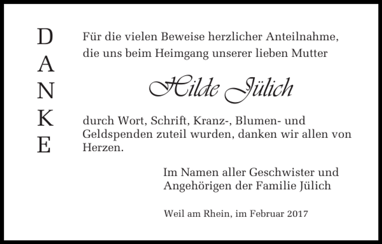 <p>D<br />A<br />N<br />K<br />E</p><p>Für die vielen Beweise herzlicher Anteilnahme,<br />die uns beim Heimgang unserer lieben Mutter</p><p>Hilde Jülich<br />durch Wort, Schrift, Kranz-, Blumen- und<br />Geldspenden zuteil wurden, danken wir allen von<br />Herzen.<br />Im Namen aller Geschwister und<br />Angehörigen der Familie Jülich<br />Weil am Rhein, im Februar 2017</p>