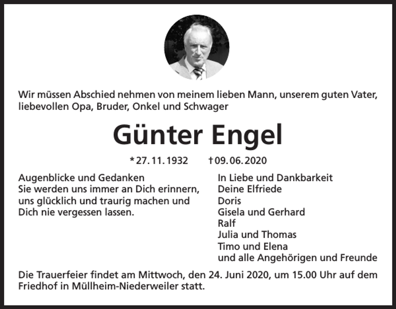 <p>Wir müssen Abschied nehmen von meinem lieben Mann, unserem guten Vater,<br />liebevollen Opa, Bruder, Onkel und Schwager</p><p>Günter Engel<br />* 27. 11. 1932 † 09. 06. 2020<br />Augenblicke und Gedanken<br />In Liebe und Dankbarkeit<br />Sie werden uns immer an Dich erinnern, Deine Elfriede<br />uns glücklich und traurig machen und<br />Doris<br />Dich nie vergessen lassen.<br />Gisela und Gerhard<br />Ralf<br />Julia und Thomas<br />Timo und Elena<br />und alle Angehörigen und Freunde<br />Die Trauerfeier findet am Mittwoch, den 24. Juni 2020, um 15.00 Uhr auf dem<br />Friedhof in Müllheim-Niederweiler statt.</p>