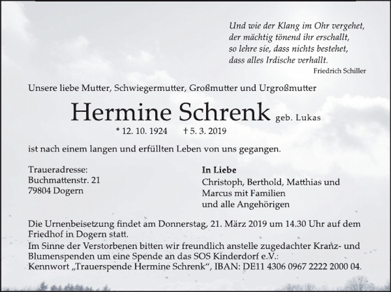 <p>Und wie der Klang im Ohr vergehet,<br />der mächtig tönend ihr erschallt,<br />so lehre sie, dass nichts bestehet,<br />dass alles Irdische verhallt.<br />Friedrich Schiller</p><p>Unsere liebe Mu�er, Schwiegermu�er, Großmu�er und Urgroßmu�er</p><p>Hermine Schrenk<br />* 12. 10. 1924</p><p>geb. Lukas</p><p>† 5. 3. 2019</p><p>ist nach einem langen und erfüllten Leben von uns gegangen.<br />Traueradresse:<br />Buchma�enstr. 21<br />79804 Dogern</p><p>In Liebe<br />Christoph, Berthold, Ma�hias und<br />Marcus mit Familien<br />und alle Angehörigen</p><p>Die Urnenbeise�ung findet am Donnerstag, 21. März 2019 um 14.30 Uhr auf dem<br />Friedhof in Dogern sta�.<br />Im Sinne der Verstorbenen bi�en wir freundlich anstelle zugedachter Kranz- und<br />Blumenspenden um eine Spende an das SOS Kinderdorf e.V.:<br />Kennwort „Trauerspende Hermine Schrenk“, IBAN: DE11 4306 0967 222004.</p>